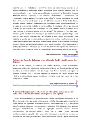 trabalho     que   os       mediadores    desenvolvem        entre   as       comunidades   ciganas   e   as
administrações locais e regionais. Referiu, igualmente, que o papel do mediador deve ser
institucionalizado e que “tenha sustentabilidade económica”. A Comissária Europeia
Androulla Vassilou expressou a sua confiança relativamente à possibilidade das
comunidades ciganas viverem "livremente na sociedade" e elogiou o programa que conta
com 530 mediadores em16 países e que em 2012 se ampliará no Reino Unido, Rússia,
Bélgica e Albânia. Demetrio Gómez referiu que o programa Romed permitiu definir qual é o
o espaço profissional do mediador e criar um código deontológico sobre o que se pode
fazer e o que não se pode fazer: “o mediador não é um elemento enviado da administração
para controlar a população cigana nem um ativista”. Os mediadores “não são super-
homens, apenas facultam instrumentos para que a comunidade seja capaz de chegar a uma
solução, não criando dependências”. “O mediador é uma figura indispensável” para
trabalhar a questão da interculturalidade. A conferência incluiu, igualmente, uma breve
representação teatral sobre o trabalho do mediador e aprovou a Declaração de Estrasburgo
sobre os ciganos, que aposta na legislação contra a discriminação e a favor da cidadania. A
participação efetiva na vida social e a inclusão das comunidades ciganas nos domínios da
educação, saúde, emprego e habitação também foram reclamados na presente declaração.

                                                                                                          
                                                          Para mais informações consulte o seguinte site: 
                                                                                   http://coe-romed.org/


Relatório do Conselho da Europa sobre a Situação dos Direitos Humanos dos
Ciganos

No dia 27 de Fevereiro, o Comissário dos Direitos Humanos, Thomas Hammarberg,
apresentou em Bruxelas o Relatório “Human rights of Roma and Travellers in Europe” que
constituiu o primeiro relatório geral da situação dos direitos humanos dos ciganos e
nómadas (traveller) dos 47 Estados membros do Conselho da Europa. Segundo este
relatório as comunidades ciganas constituem a minoria étnica mais numerosa e mais
vulnerável da Europa.

                                                                                                          
                                                    Pode aceder ao relatório no seguinte site : 
http://www.coe.int/t/commissioner/source/prems/prems79611_GBR_CouvHumanRightsOfRoma_WEB.
                                                                                           pdf



A Comissão Europeia contra o Racismo e a Intolerância considera que em
Itália ainda existe racismo contra os imigrantes e os ciganos

O último relatório da Comissão Europeia contra o Racismo e a Intolerância divulgado no dia
21 de fevereiro, refere que ainda existe racismo em Itália. Elaborado após uma visita dos
representantes do organismo ao território italiano, em novembro de 2010, o documento
identifica alguns problemas e recomendações. Segundo o ECRI, Itália apresenta algumas
alterações    nomeadamente           ao    nível     da   legislação,     anulando     algumas     medidas
discriminatórias.       O     relatório   destaca,    ainda,     que      o    UNAR   (“Ufficio   Nazionale
antidiscriminazione razziali”) está a desenvolver atividades no sentido de combater as
situações de discriminação vivenciadas pelas comunidades ciganas e pelas comunidades
 