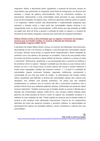 imigrantes. Porém, o documento refere, igualmente, o aumento de discursos racistas ao
nível político, que apresentam os imigrantes como fonte de insegurança, um discurso que
promove a criação de políticas discriminatórias. Para os comissários europeus, os
preconceitos relativamente a estas comunidades ainda persistem no país, promovendo
casos de discriminações. Em alguns casos, verifica-se agressões violentas contra os ciganos
e os imigrantes. Embora tenham sido desenvolvidos e implementados programas para
promover a inclusão social, a maior parte das comunidades ciganas continua a ser
marginalizada. Entre as várias recomendações, a ECRI solicita que seja atribuído ao UNAR
um papel mais ativo de forma a garantir a proteção de todos os ciganos e o respeito do
princípio de não rejeitar refugiados e pessoas que necessitam de proteção humanitária.


Hillary Clinton critica a discriminação que os ciganos vivenciam na Europa e
anuncia que os Estados Unidos se associa à Década de Inclusão das
Comunidades Ciganas (2005-2015)

A Secretária de Estado Hillary Clinton criticou no encontro da Embaixada norte-americana,
desenvolvido no dia 5 de Fevereiro na Bulgária, a discriminação das comunidades ciganas
na Europa. “Durante muito tempo, os ciganos foram marginalizados e foram impedidos de
contribuir com o seu talento e de participar na sociedade. Trata-se de uma questão crítica
em termos de direitos humanos e afecta milhões de homens, mulheres e crianças em todo
o continente”. Demonstrou, igualmente, a sua preocupação para o aumento da violência e
de protestos contra os ciganos. “Qualquer sociedade que não educa as suas crianças está a
praticar um erro, e em muitos locais os jovens apenas têm acesso a escolas medíocres e
muitas vezes segregadas, isoladas das restantes crianças”. (…) “E qual é o resultado? As
comunidades ciganas continuam fechadas, separadas, indiferentes, promovendo a
continuidade de um ciclo que temos de romper.” A representante dos Estados Unidos
referiu, igualmente, que defender os direitos das comunidades ciganas não é apenas uma
obrigação, mas também uma questão económica. “Os países que não integram
completamente as mulheres nem as minorias não têm o crescimento económico nem o
produto interno bruto que realmente poderiam alcançar, enfrentando uma perda de capital
humano importante”. Também anunciou que os Estados Unidos se associa à Década para a
Inclusão das Comunidades Ciganas (2005-2015), uma iniciativa política liderada pelos
governos da União Europeia de forma a incluir os ciganos nas sociedades europeias e a
melhorar as suas condições de vida. “Tenho orgulho em anunciar que os Estados Unidos se
associa a esta iniciativa como observador internacional. Trata-se de um compromisso
admirável por parte dos governos europeus e permitirá melhorar as oportunidades de
participação dos ciganos nas atividades políticas, sociais, económicas e culturais das suas
comunidades”.


                                                                                              
                                                                 Pode aceder à noticia na integra: 
    http://internacional.elpais.com/internacional/2012/02/05/actualidad/1328475810_694998.html
 