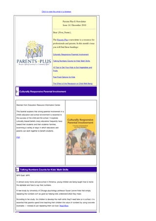 Click to view this email in a browser

þ




                                                                Parents Plus E-Newsletter
þ                                                               Issue 14 / December 2010


                                                   Dear {First_Name},


                                                   The Parents Plus e-newsletter is a resource for
                                                   professionals and parents. In this month's issue
                                                   you will find these headings:


                                                   Culturally Responsive Parental Involvement


                                                   Talking Numbers Counts for Kids' Math Skills


                                                   10 Tips to Get Your Kids to Eat Vegetables and
                                                   Fruits


                                                   Fast-Food Options for Kids


                                                   The Effect of the Recession on Child Well-Being



       Culturally Responsive Parental Involvement




    Abstract from Education Resource Information Center


    This booklet explains that strong parental involvement in a
    child's education and school environment is essential to
    the success of the child and the school. It explores
    culturally biased beliefs many educators frequently have
    toward their students and their students' families,
    examining a variety of ways in which educators and
    parents can work together to benefit students.


    PDF




          Talking Numbers Counts for Kids' Math Skills

    NPR Staff, NPR


    In almost every home and pre-school in America, young children are being taught how to recite
    the alphabet and how to say their numbers.


    A new study by University of Chicago psychology professor Susan Levine finds that simply
    repeating the numbers isn't as good as helping kids understand what they mean.

    According to her study, for children to develop the math skills they'll need later on in school, it is
    essential that parents spend time teaching their children the value of numbers by using concrete
    examples — instead of just repeating them out loud. Read More
 