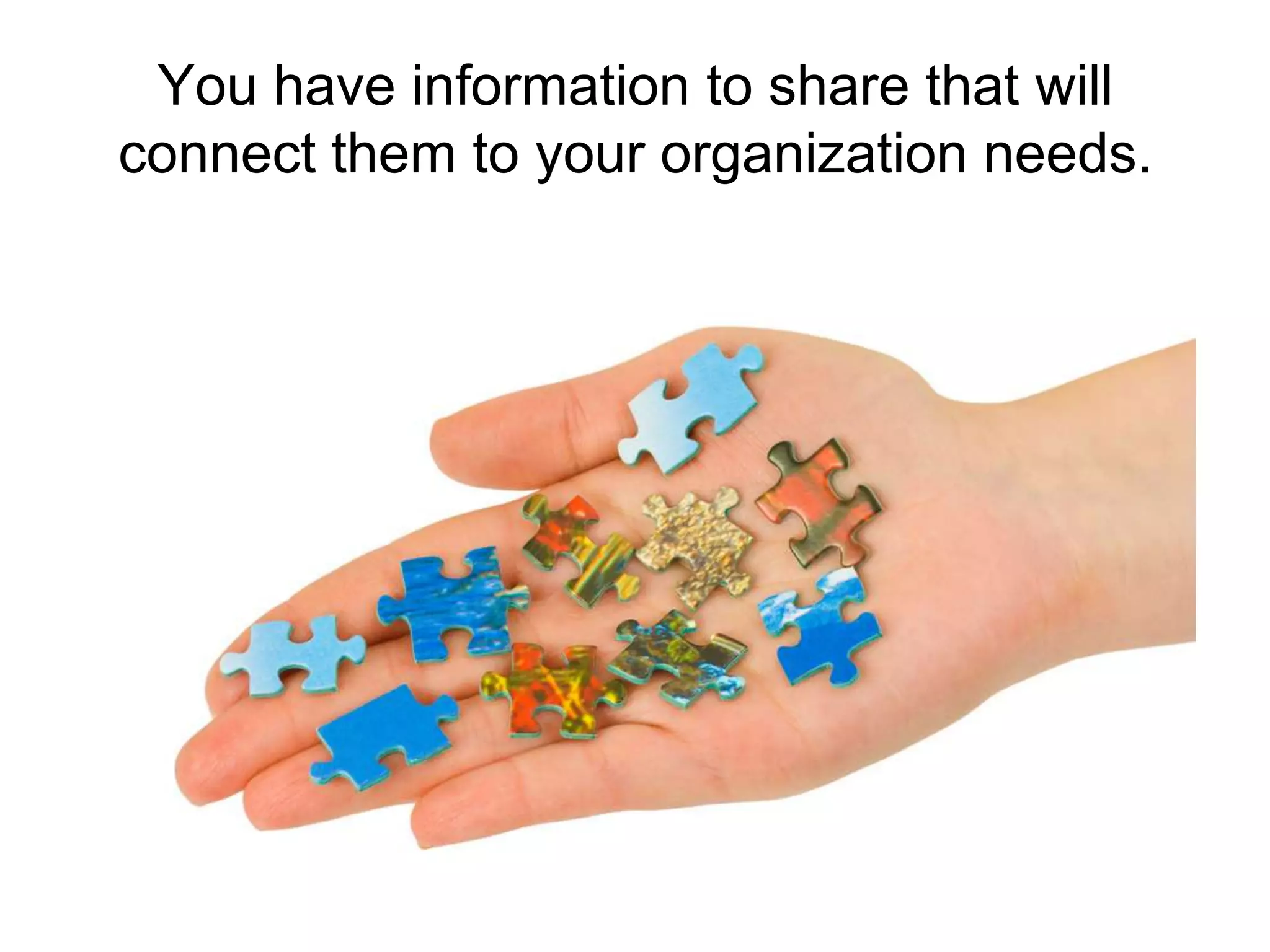 You have information to share that will connect them to your organization needs.