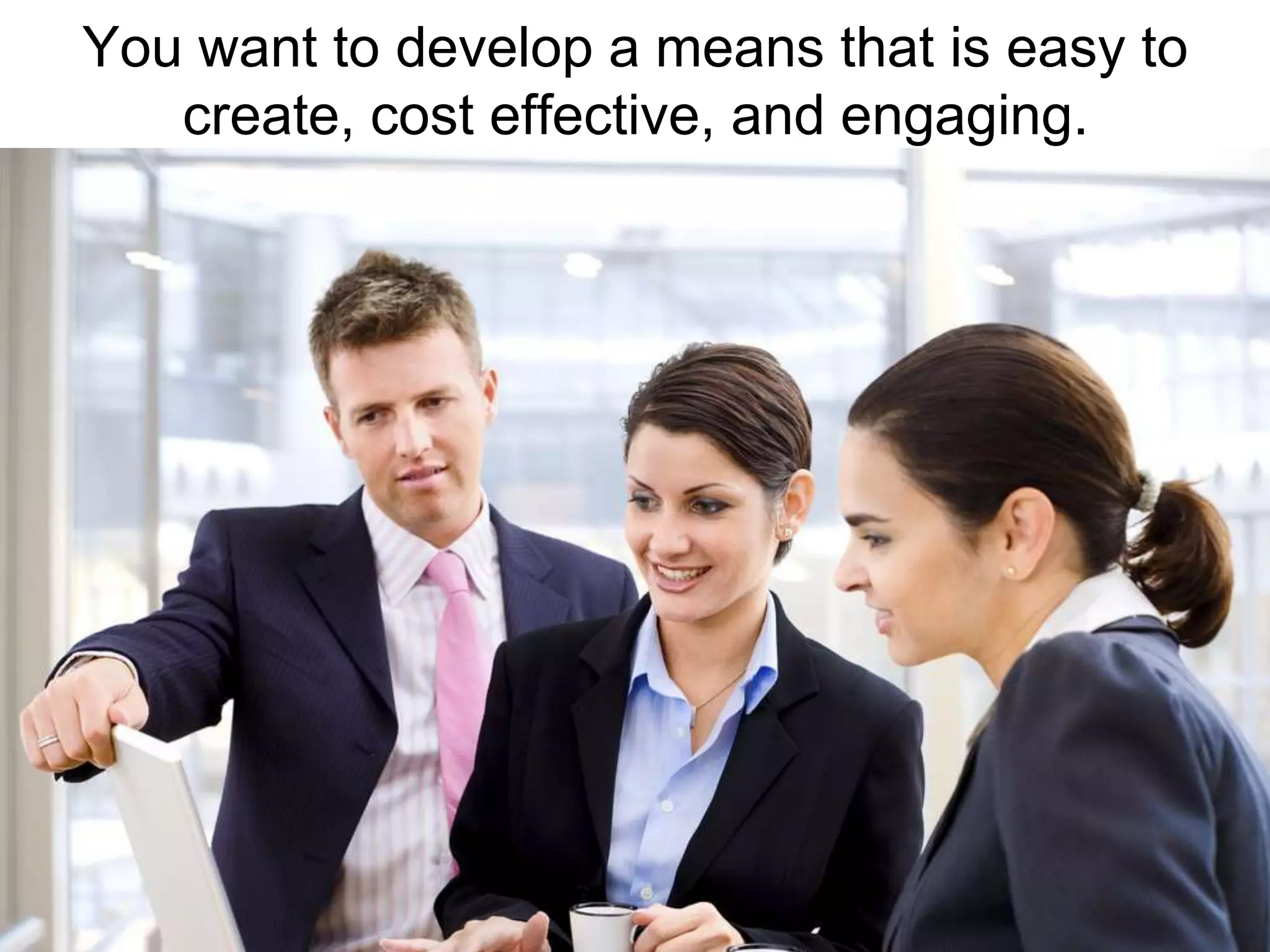 You want to develop a means that is easy to create, cost effective, and engaging.