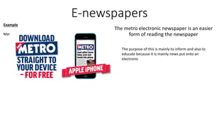 E-newspapers
The metro electronic newspaper is an easier
form of reading the newspaper
Example
Metro Newspaper
The purpose of this is mainly to inform and also to
educate because it is mainly news put onto an
electronic
 