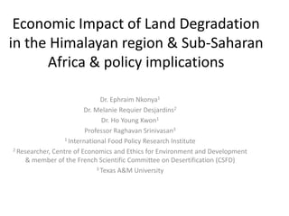 Economic Impact of Land Degradation
in the Himalayan region & Sub-Saharan
Africa & policy implications
Dr. Ephraim Nkonya1
Dr. Melanie Requier Desjardins2
Dr. Ho Young Kwon1
Professor Raghavan Srinivasan3
1 International Food Policy Research Institute
2 Researcher, Centre of Economics and Ethics for Environment and Development
& member of the French Scientific Committee on Desertification (CSFD)
3 Texas A&M University

 