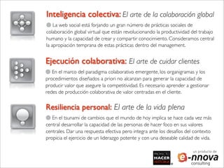 Inteligencia colectiva: El arte de la colaboración global
    La web social está forjando un gran número de prácticas sociales de
colaboración global virtual que están revolucionando la productividad del trabajo
humano y la capacidad de crear y compartir conocimiento. Consideramos central
la apropiación temprana de estas prácticas dentro del management.


Ejecución colaborativa: El arte de cuidar clientes
   En el marco del paradigma colaborativo emergente, los organigramas y los
procedimientos diseñados a priori no alcanzan para generar la capacidad de
producir valor que asegure la competitividad. Es necesario aprender a gestionar
redes de producción colaborativa de valor centradas en el cliente.


Resiliencia personal: El arte de la vida plena
   En el tsunami de cambios que el mundo de hoy implica se hace cada vez más
central desarrollar la capacidad de las personas de hacer foco en sus valores
centrales. Dar una respuesta efectiva pero integra ante los desafíos del contexto
propicia el ejercicio de un liderazgo potente y con una deseable calidad de vida.

                                                                        un producto de
 