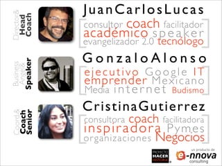 Director&
            JuanCarlosLucas
 Coach
 Head

            [                 ]
            consultor coach facilitador
            académico s p e a k e r
            evangelizador 2.0 tecnólogo
             GonzaloAlonso
Speaker




            [                 ]
 Business
 Angel&




             ejecutivo Google IT
             emprender M e x i c a n o
             Media   internet       Budismo

             CristinaGutierrez
            [                 ]
Coord.&
Senior
Coach




             consultora   coach facilitadora
             inspiradora         Pymes
                       Negocios
            or ganizaciones
                                        un producto de
 