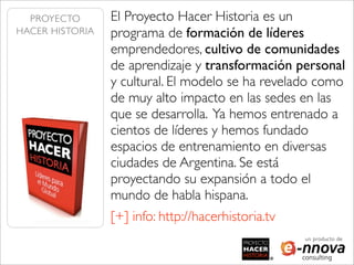 PROYECTO       El Proyecto Hacer Historia es un
HACER HISTORIA   programa de formación de líderes
                 emprendedores, cultivo de comunidades
                 de aprendizaje y transformación personal
                 y cultural. El modelo se ha revelado como
                 de muy alto impacto en las sedes en las
                 que se desarrolla. Ya hemos entrenado a
                 cientos de líderes y hemos fundado
                 espacios de entrenamiento en diversas
                 ciudades de Argentina. Se está
                 proyectando su expansión a todo el
                 mundo de habla hispana.
                 [+] info: http://hacerhistoria.tv
                                                     un producto de
 