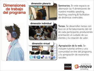 dimensión plenaria
Dimensiones                           Seminarios. En este espacio se
 de trabajo                           alternarán las 4 dimensiones de
                                      nuestro modelo: speaking,
del programa                          teaching, coaching & facilitation
                                      de dinámicas vivenciales.

               dimensión individual
                                      Tareas. Se desarrollan tareas con
                                      foco en el fortalecimiento del rol
                                      de cada participante, produciendo
                                      orientación al cuidado de sus
                                      clientes y la creación de valor.

                dimensión virtual
                                      Apropiación de la web. Se
                                      incluyen tutorías online y una
                                      comunidad on-line del programa,
                                      y la apropiación de escenarios
                                      sociales.

                                                             un producto de
 