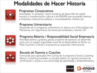 Modalidades de Hacer Historia
  Programas Corporativos
  Actividades “in company” como iniciativas de desarrollo de capital
  humano y transformación cultural, o de RSE/RSI que se pueden destinar
  a empresas, instituciones públicas y sus proveedores, clientes, etc.

  Programa Universitario
  Desarrollo de un programa universitario en alianza con el Tecnológico de
  Monterrey, con seguimiento de tareas personalizado y tutorías 2.0.

  Programa Abierto / Responsabilidad Social Empresaria
  Actividad abierta y gratuito, gracias al aporte de sponsors, se desarrolla
  junto con un equipo organizador local. Se ha desarrollado en Bs.As., La
  Plata, Tucumán y Litoral, y se proyecta su expansión internacional.


  Escuela de Tutores y Coaches
  Formación para egresados HH. Consta de 3 programas: Tutoría, Coaching
  Básico y Coaching avanzado. La escuela implica un riguroso proceso de
  certiﬁcación y acceso a una comunidad de aprendizaje y emprendimiento.
                                                                    un producto de
 