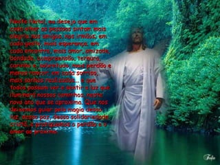 Neste Natal, eu desejo que em cada olhar as pessoas sintam mais alegria nos amigos, nos irmãos; em cada gesto, mais esperança; em cada encontro, mais amor, amizade, bondade, compreensão, ternura, carinho e, sobretudo, mais perdão e menos rancor; em cada sorriso, mais sonhos realizados... e que todos possam ver e sentir a luz que iluminará nossos caminhos, neste novo ano que se aproxima. Que nos deixemos guiar pela magia dessa luz, dessa paz, dessa solidariedade cristã, e pratiquemos o perdão e o amor ao próximo.  