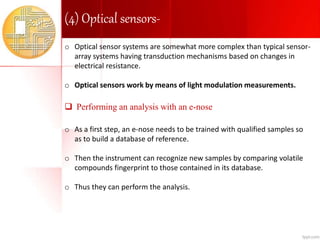 (4) Optical sensors-
o Optical sensor systems are somewhat more complex than typical sensor-
array systems having transduction mechanisms based on changes in
electrical resistance.
o Optical sensors work by means of light modulation measurements.
 Performing an analysis with an e-nose
o As a first step, an e-nose needs to be trained with qualified samples so
as to build a database of reference.
o Then the instrument can recognize new samples by comparing volatile
compounds fingerprint to those contained in its database.
o Thus they can perform the analysis.
 