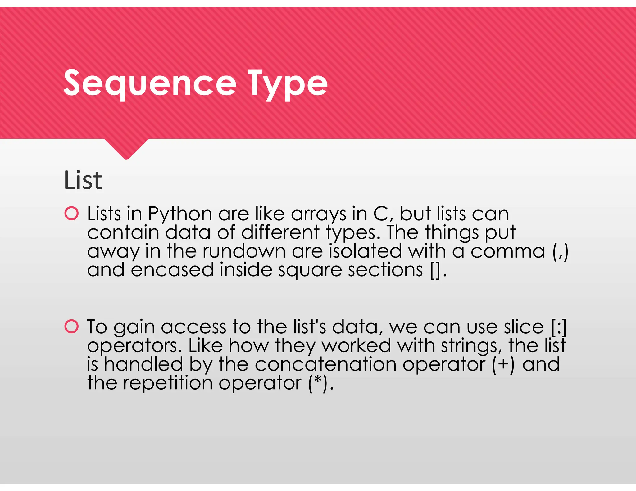Sequence Type
Sequence Type
List
 Lists in Python are like arrays in C, but lists can
contain data of different types. The things put
away in the rundown are isolated with a comma (,)
and encased inside square sections [].
 To gain access to the list's data, we can use slice [:]
operators. Like how they worked with strings, the list
is handled by the concatenation operator (+) and
the repetition operator (*).
List
 Lists in Python are like arrays in C, but lists can
contain data of different types. The things put
away in the rundown are isolated with a comma (,)
and encased inside square sections [].
 To gain access to the list's data, we can use slice [:]
operators. Like how they worked with strings, the list
is handled by the concatenation operator (+) and
the repetition operator (*).
 