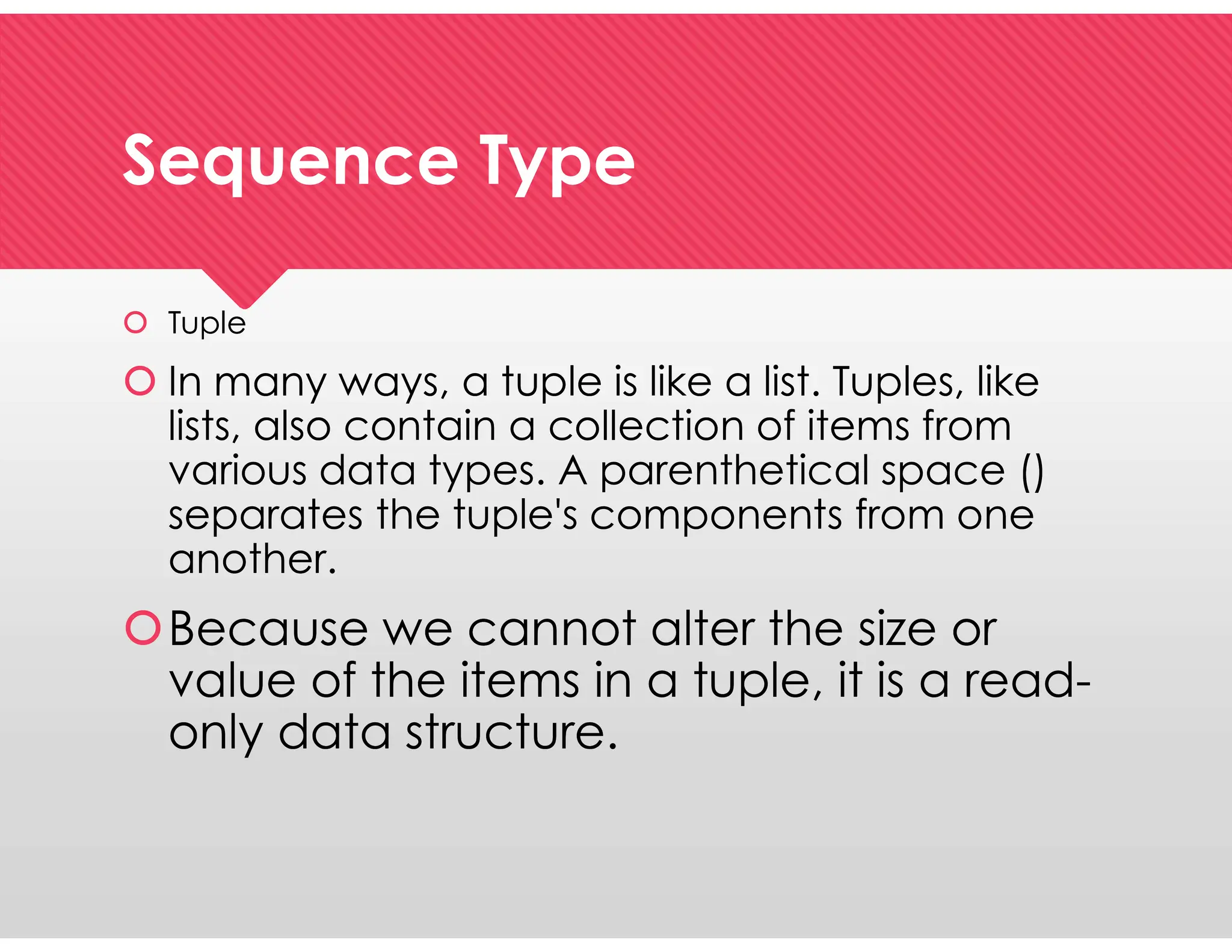 Sequence Type
Sequence Type
 Tuple
 In many ways, a tuple is like a list. Tuples, like
lists, also contain a collection of items from
various data types. A parenthetical space ()
separates the tuple's components from one
another.
Because we cannot alter the size or
value of the items in a tuple, it is a read-
only data structure.
 Tuple
 In many ways, a tuple is like a list. Tuples, like
lists, also contain a collection of items from
various data types. A parenthetical space ()
separates the tuple's components from one
another.
Because we cannot alter the size or
value of the items in a tuple, it is a read-
only data structure.
 