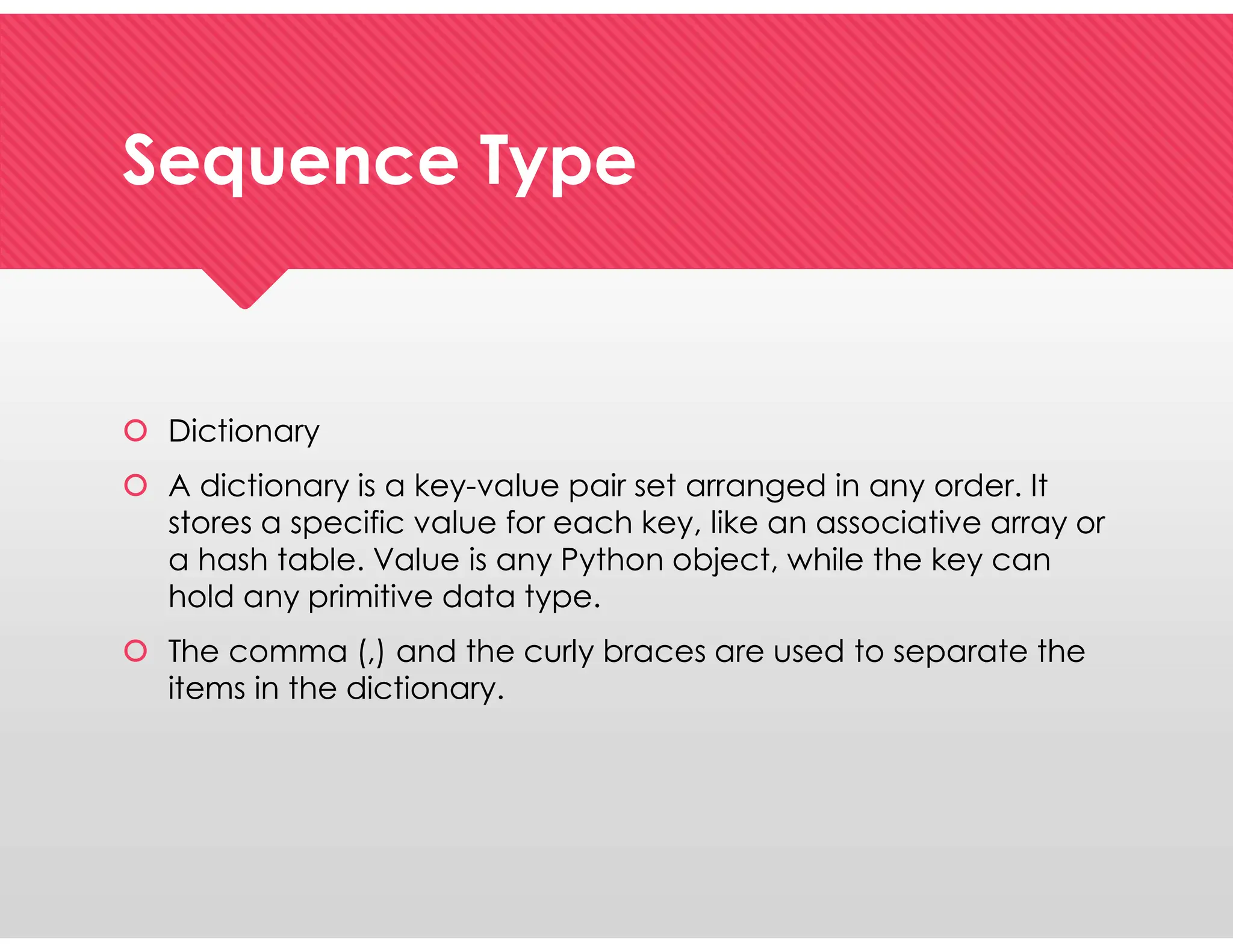 Sequence Type
Sequence Type
 Dictionary
 A dictionary is a key-value pair set arranged in any order. It
stores a specific value for each key, like an associative array or
a hash table. Value is any Python object, while the key can
hold any primitive data type.
 The comma (,) and the curly braces are used to separate the
items in the dictionary.
 Dictionary
 A dictionary is a key-value pair set arranged in any order. It
stores a specific value for each key, like an associative array or
a hash table. Value is any Python object, while the key can
hold any primitive data type.
 The comma (,) and the curly braces are used to separate the
items in the dictionary.
 