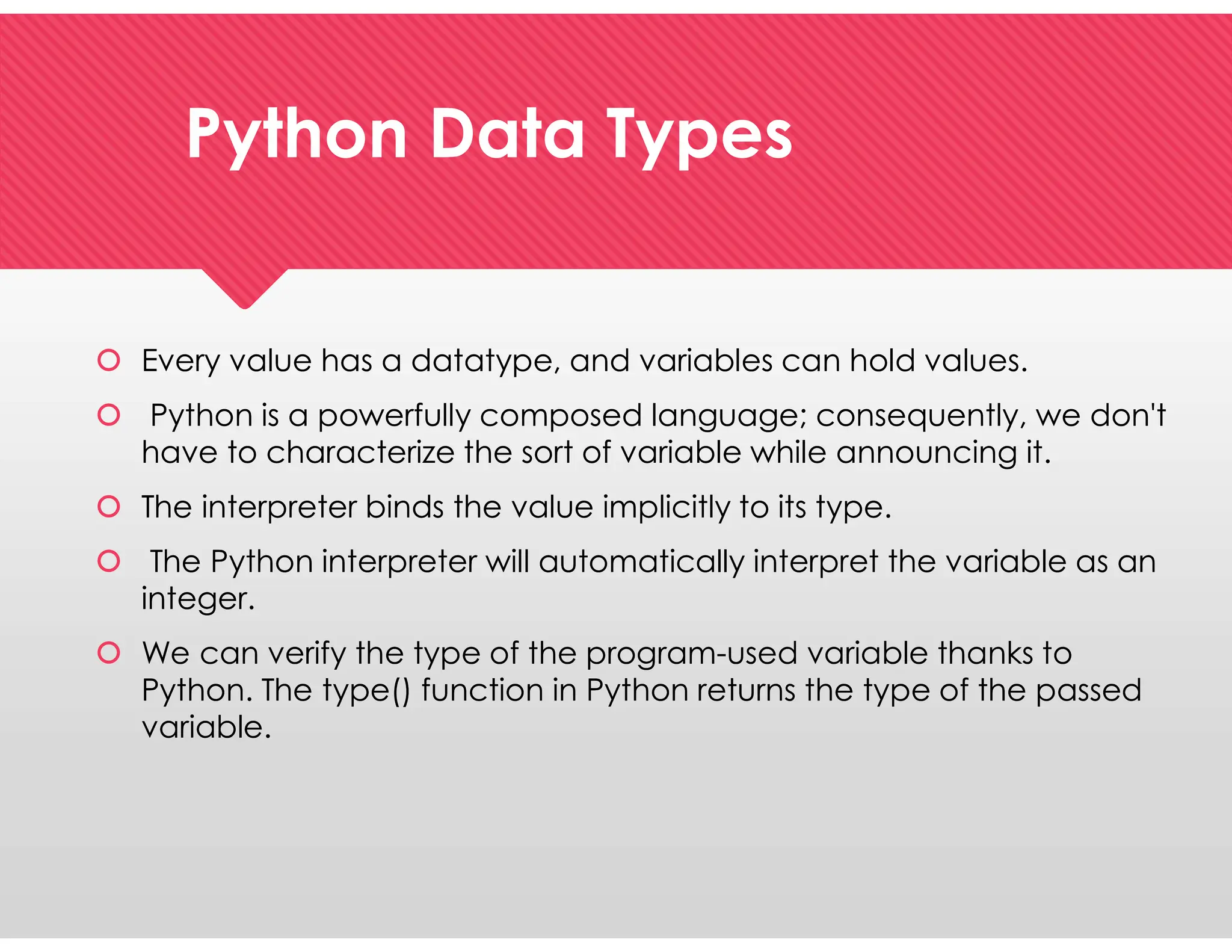 Python Data Types
Python Data Types
 Every value has a datatype, and variables can hold values.
 Python is a powerfully composed language; consequently, we don't
have to characterize the sort of variable while announcing it.
 The interpreter binds the value implicitly to its type.
 The Python interpreter will automatically interpret the variable as an
integer.
 We can verify the type of the program-used variable thanks to
Python. The type() function in Python returns the type of the passed
variable.
 Every value has a datatype, and variables can hold values.
 Python is a powerfully composed language; consequently, we don't
have to characterize the sort of variable while announcing it.
 The interpreter binds the value implicitly to its type.
 The Python interpreter will automatically interpret the variable as an
integer.
 We can verify the type of the program-used variable thanks to
Python. The type() function in Python returns the type of the passed
variable.
 