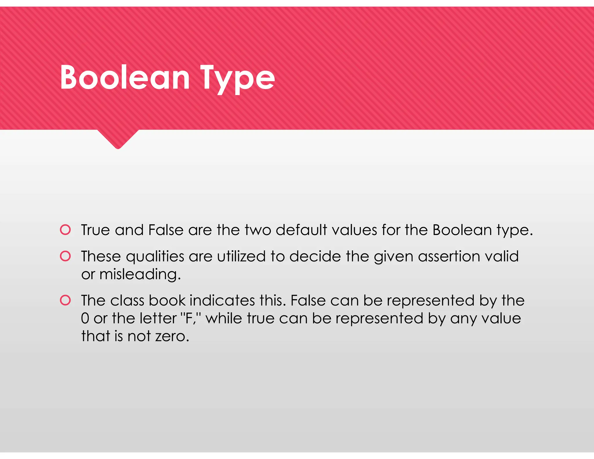 Boolean Type
Boolean Type
 True and False are the two default values for the Boolean type.
 These qualities are utilized to decide the given assertion valid
or misleading.
 The class book indicates this. False can be represented by the
0 or the letter "F," while true can be represented by any value
that is not zero.
 True and False are the two default values for the Boolean type.
 These qualities are utilized to decide the given assertion valid
or misleading.
 The class book indicates this. False can be represented by the
0 or the letter "F," while true can be represented by any value
that is not zero.
 