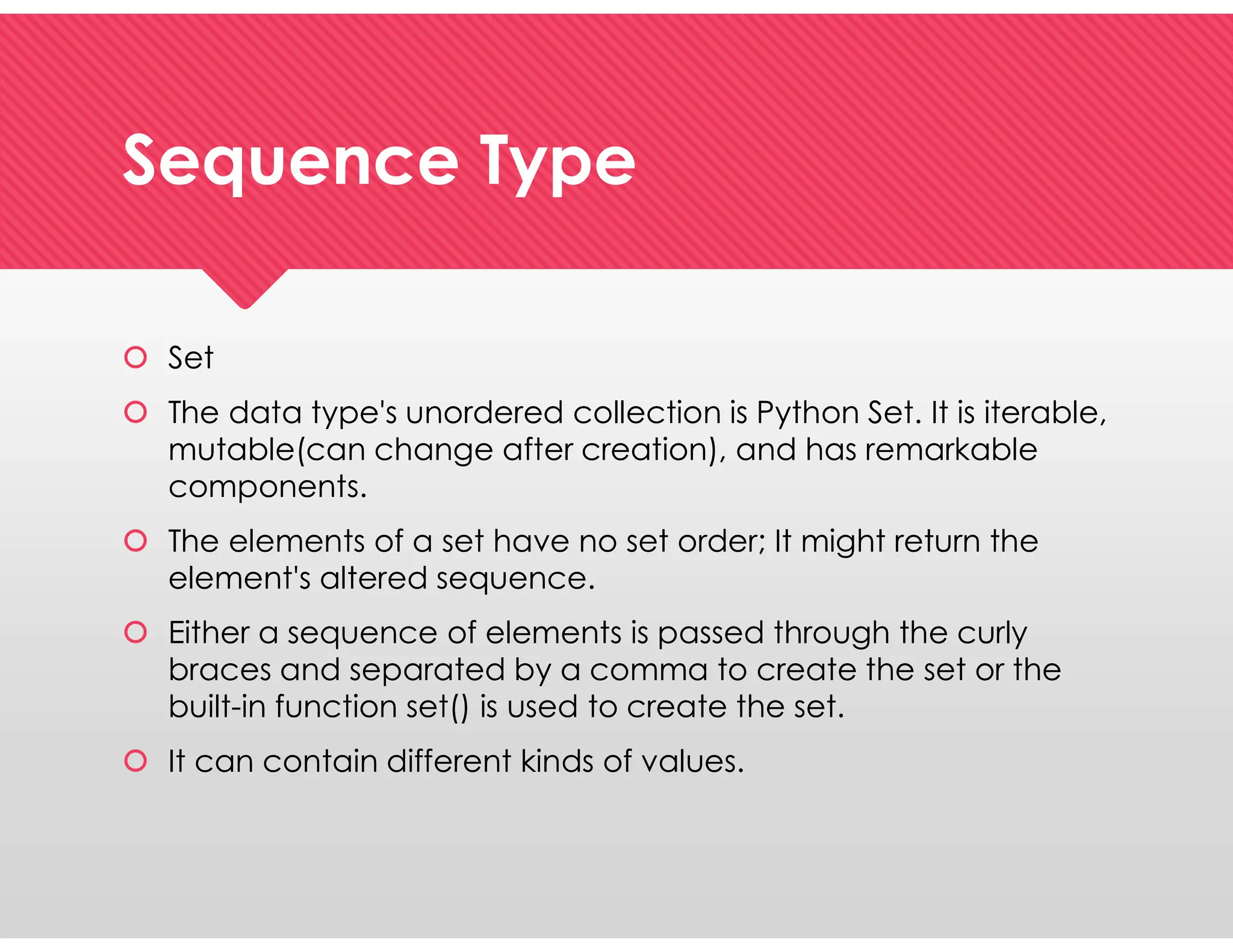 Sequence Type
Sequence Type
 Set
 The data type's unordered collection is Python Set. It is iterable,
mutable(can change after creation), and has remarkable
components.
 The elements of a set have no set order; It might return the
element's altered sequence.
 Either a sequence of elements is passed through the curly
braces and separated by a comma to create the set or the
built-in function set() is used to create the set.
 It can contain different kinds of values.
 Set
 The data type's unordered collection is Python Set. It is iterable,
mutable(can change after creation), and has remarkable
components.
 The elements of a set have no set order; It might return the
element's altered sequence.
 Either a sequence of elements is passed through the curly
braces and separated by a comma to create the set or the
built-in function set() is used to create the set.
 It can contain different kinds of values.
 