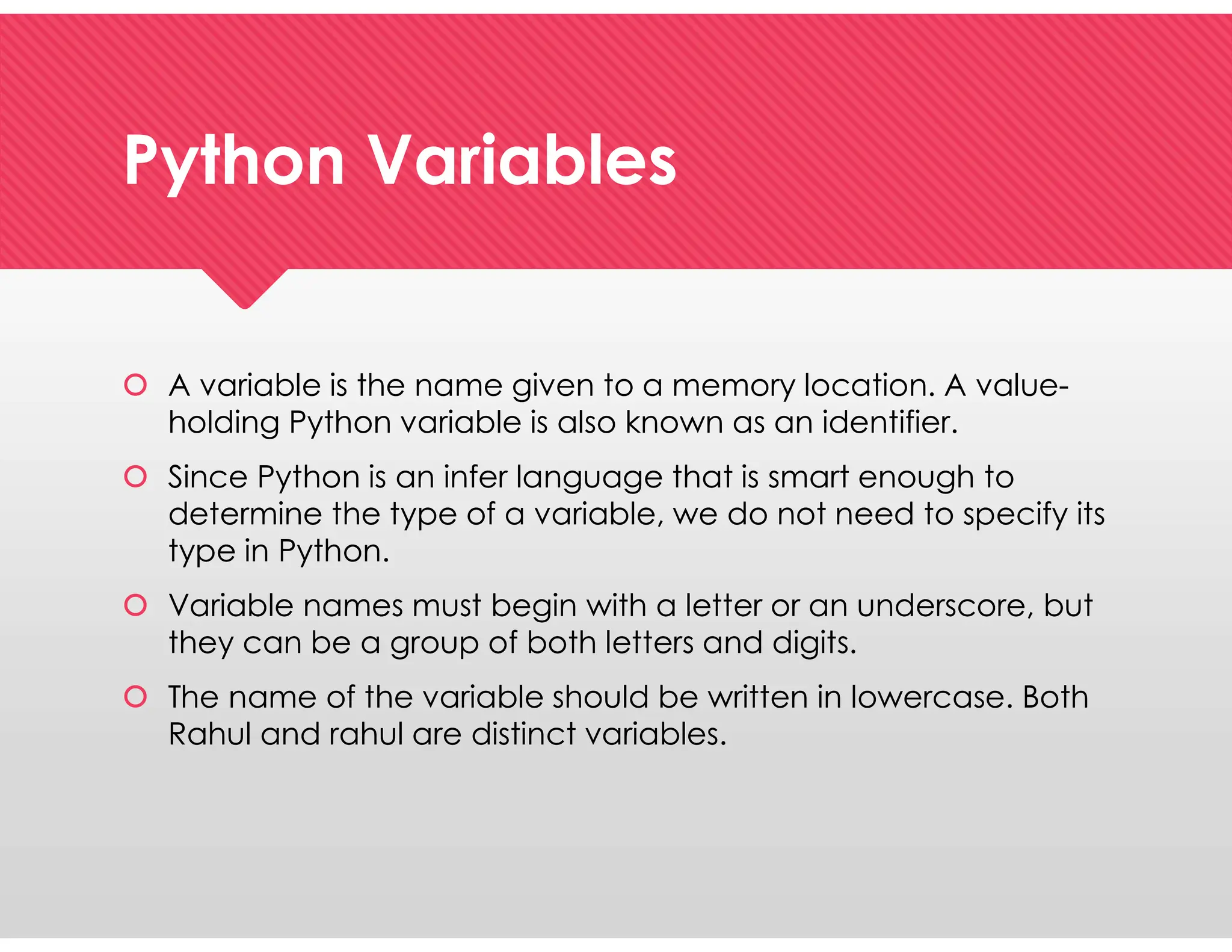 Python Variables
Python Variables
 A variable is the name given to a memory location. A value-
holding Python variable is also known as an identifier.
 Since Python is an infer language that is smart enough to
determine the type of a variable, we do not need to specify its
type in Python.
 Variable names must begin with a letter or an underscore, but
they can be a group of both letters and digits.
 The name of the variable should be written in lowercase. Both
Rahul and rahul are distinct variables.
 A variable is the name given to a memory location. A value-
holding Python variable is also known as an identifier.
 Since Python is an infer language that is smart enough to
determine the type of a variable, we do not need to specify its
type in Python.
 Variable names must begin with a letter or an underscore, but
they can be a group of both letters and digits.
 The name of the variable should be written in lowercase. Both
Rahul and rahul are distinct variables.
 