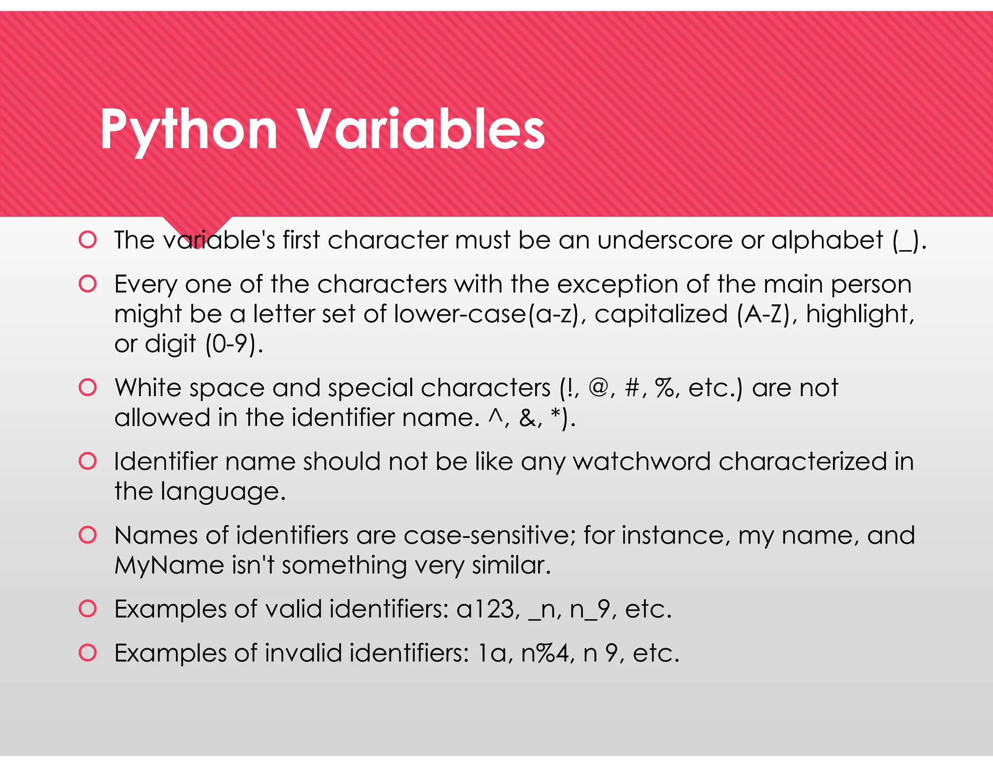 Python Variables
Python Variables
 The variable's first character must be an underscore or alphabet (_).
 Every one of the characters with the exception of the main person
might be a letter set of lower-case(a-z), capitalized (A-Z), highlight,
or digit (0-9).
 White space and special characters (!, @, #, %, etc.) are not
allowed in the identifier name. ^, &, *).
 Identifier name should not be like any watchword characterized in
the language.
 Names of identifiers are case-sensitive; for instance, my name, and
MyName isn't something very similar.
 Examples of valid identifiers: a123, _n, n_9, etc.
 Examples of invalid identifiers: 1a, n%4, n 9, etc.
 The variable's first character must be an underscore or alphabet (_).
 Every one of the characters with the exception of the main person
might be a letter set of lower-case(a-z), capitalized (A-Z), highlight,
or digit (0-9).
 White space and special characters (!, @, #, %, etc.) are not
allowed in the identifier name. ^, &, *).
 Identifier name should not be like any watchword characterized in
the language.
 Names of identifiers are case-sensitive; for instance, my name, and
MyName isn't something very similar.
 Examples of valid identifiers: a123, _n, n_9, etc.
 Examples of invalid identifiers: 1a, n%4, n 9, etc.
 