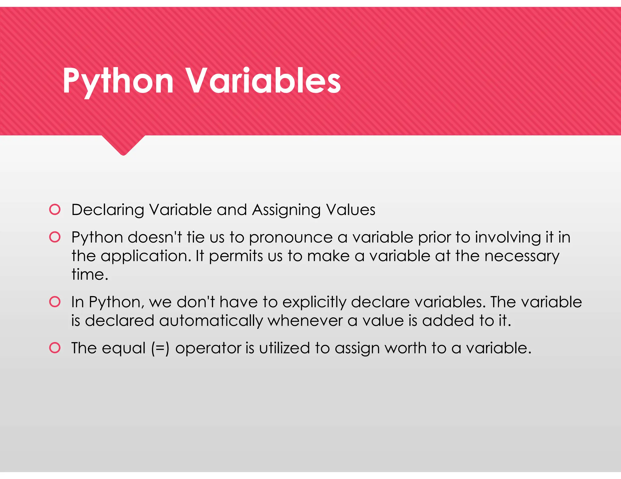 Python Variables
Python Variables
 Declaring Variable and Assigning Values
 Python doesn't tie us to pronounce a variable prior to involving it in
the application. It permits us to make a variable at the necessary
time.
 In Python, we don't have to explicitly declare variables. The variable
is declared automatically whenever a value is added to it.
 The equal (=) operator is utilized to assign worth to a variable.
 Declaring Variable and Assigning Values
 Python doesn't tie us to pronounce a variable prior to involving it in
the application. It permits us to make a variable at the necessary
time.
 In Python, we don't have to explicitly declare variables. The variable
is declared automatically whenever a value is added to it.
 The equal (=) operator is utilized to assign worth to a variable.
 
