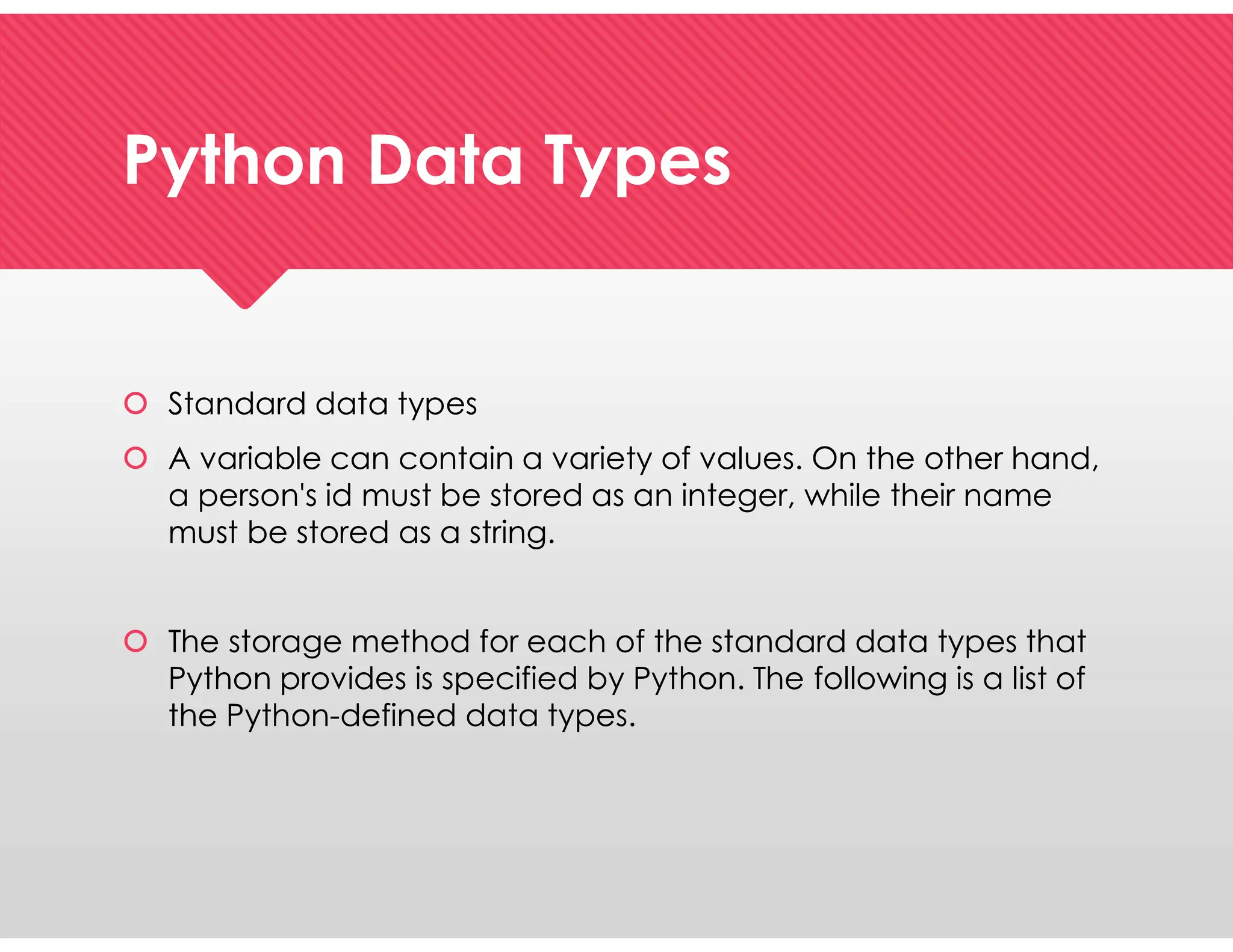 Python Data Types
Python Data Types
 Standard data types
 A variable can contain a variety of values. On the other hand,
a person's id must be stored as an integer, while their name
must be stored as a string.
 The storage method for each of the standard data types that
Python provides is specified by Python. The following is a list of
the Python-defined data types.
 Standard data types
 A variable can contain a variety of values. On the other hand,
a person's id must be stored as an integer, while their name
must be stored as a string.
 The storage method for each of the standard data types that
Python provides is specified by Python. The following is a list of
the Python-defined data types.
 