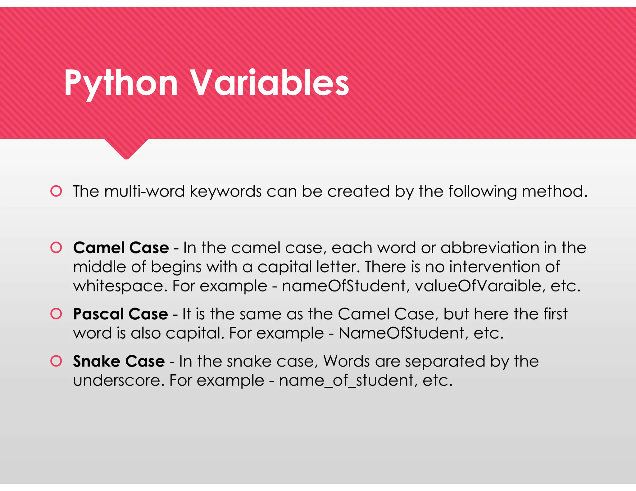 Python Variables
Python Variables
 The multi-word keywords can be created by the following method.
 Camel Case - In the camel case, each word or abbreviation in the
middle of begins with a capital letter. There is no intervention of
whitespace. For example - nameOfStudent, valueOfVaraible, etc.
 Pascal Case - It is the same as the Camel Case, but here the first
word is also capital. For example - NameOfStudent, etc.
 Snake Case - In the snake case, Words are separated by the
underscore. For example - name_of_student, etc.
 The multi-word keywords can be created by the following method.
 Camel Case - In the camel case, each word or abbreviation in the
middle of begins with a capital letter. There is no intervention of
whitespace. For example - nameOfStudent, valueOfVaraible, etc.
 Pascal Case - It is the same as the Camel Case, but here the first
word is also capital. For example - NameOfStudent, etc.
 Snake Case - In the snake case, Words are separated by the
underscore. For example - name_of_student, etc.
 