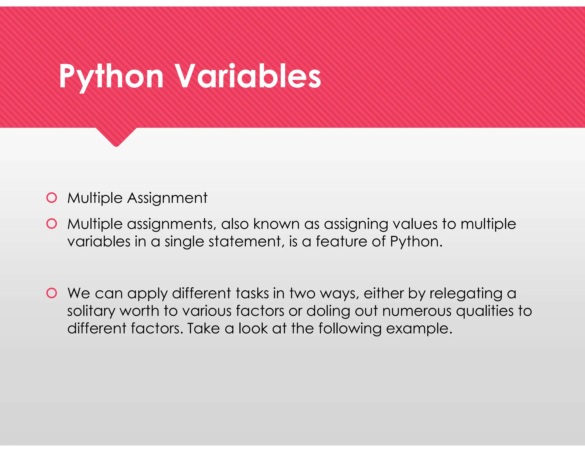 Python Variables
Python Variables
 Multiple Assignment
 Multiple assignments, also known as assigning values to multiple
variables in a single statement, is a feature of Python.
 We can apply different tasks in two ways, either by relegating a
solitary worth to various factors or doling out numerous qualities to
different factors. Take a look at the following example.
 Multiple Assignment
 Multiple assignments, also known as assigning values to multiple
variables in a single statement, is a feature of Python.
 We can apply different tasks in two ways, either by relegating a
solitary worth to various factors or doling out numerous qualities to
different factors. Take a look at the following example.
 