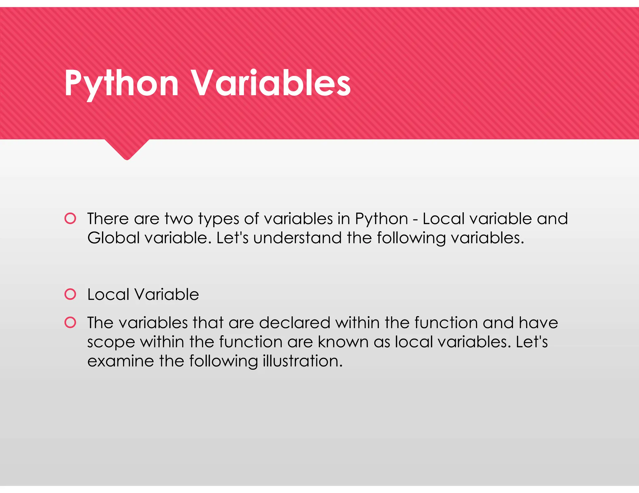 Python Variables
Python Variables
 There are two types of variables in Python - Local variable and
Global variable. Let's understand the following variables.
 Local Variable
 The variables that are declared within the function and have
scope within the function are known as local variables. Let's
examine the following illustration.
 There are two types of variables in Python - Local variable and
Global variable. Let's understand the following variables.
 Local Variable
 The variables that are declared within the function and have
scope within the function are known as local variables. Let's
examine the following illustration.
 