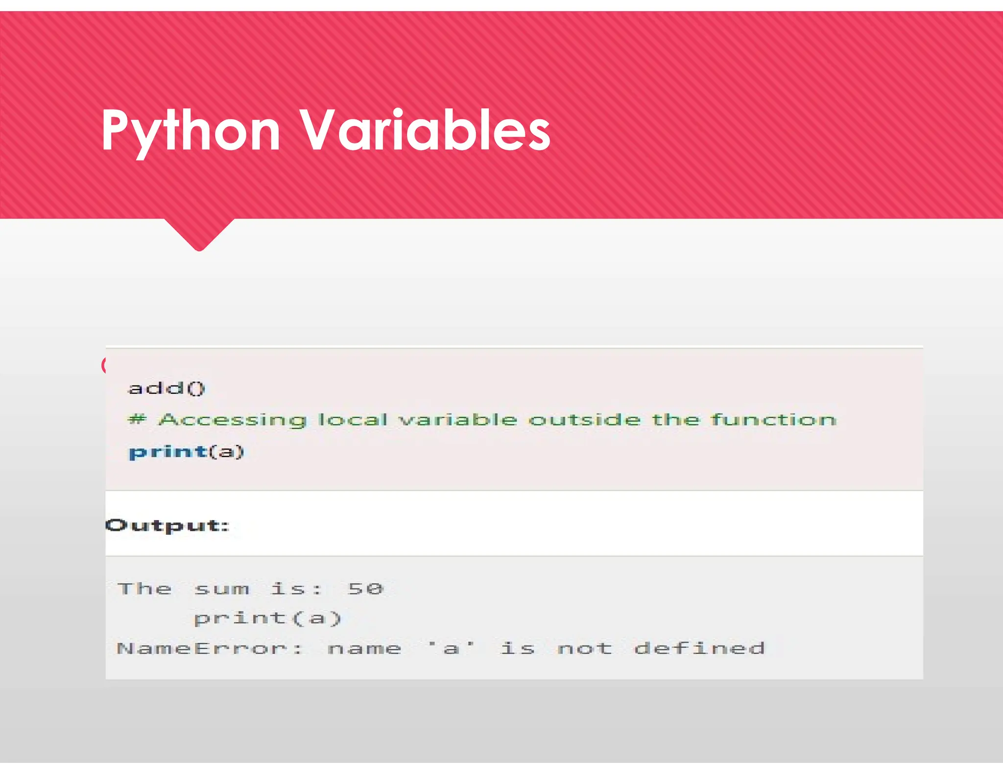 Python Variables
Python Variables
 We declared the function add() and assigned a few
variables to it in the code above. These factors will be
alluded to as the neighborhood factors which have
scope just inside the capability. We get the error that
follows if we attempt to use them outside of the function.
 We declared the function add() and assigned a few
variables to it in the code above. These factors will be
alluded to as the neighborhood factors which have
scope just inside the capability. We get the error that
follows if we attempt to use them outside of the function.
 