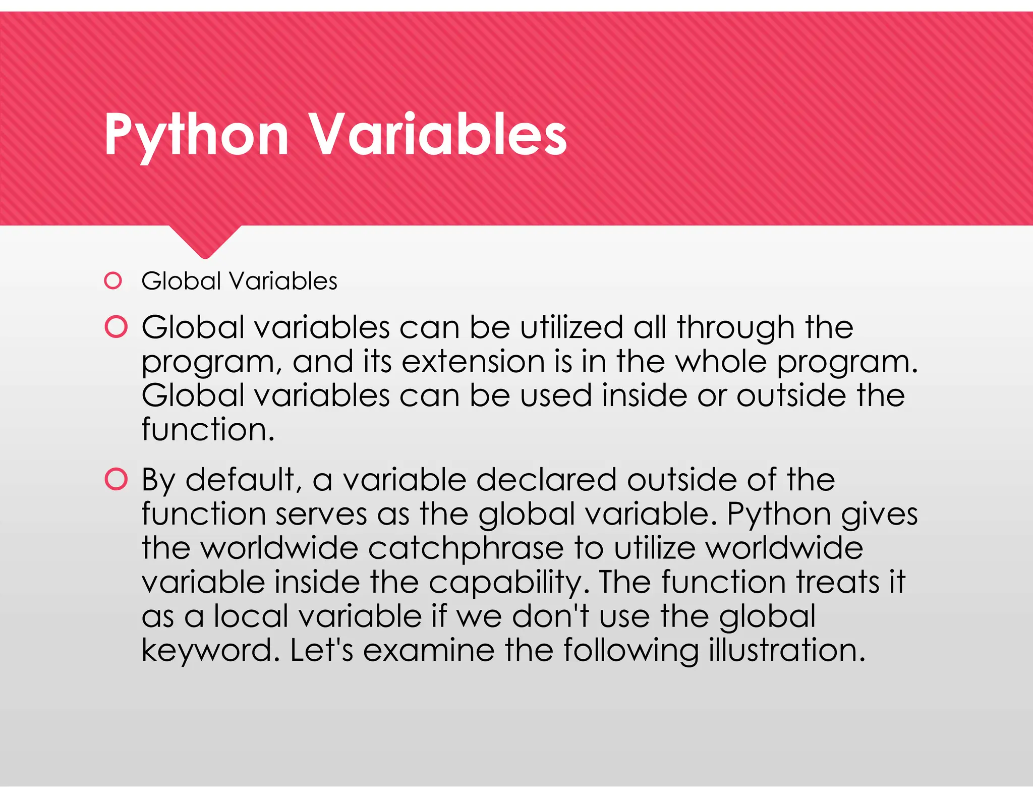 Python Variables
Python Variables
 Global Variables
 Global variables can be utilized all through the
program, and its extension is in the whole program.
Global variables can be used inside or outside the
function.
 By default, a variable declared outside of the
function serves as the global variable. Python gives
the worldwide catchphrase to utilize worldwide
variable inside the capability. The function treats it
as a local variable if we don't use the global
keyword. Let's examine the following illustration.
 Global Variables
 Global variables can be utilized all through the
program, and its extension is in the whole program.
Global variables can be used inside or outside the
function.
 By default, a variable declared outside of the
function serves as the global variable. Python gives
the worldwide catchphrase to utilize worldwide
variable inside the capability. The function treats it
as a local variable if we don't use the global
keyword. Let's examine the following illustration.
 