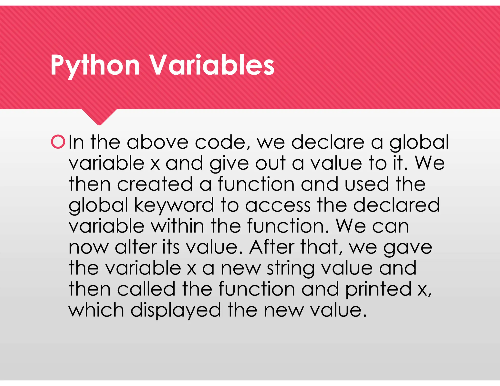 Python Variables
Python Variables
In the above code, we declare a global
variable x and give out a value to it. We
then created a function and used the
global keyword to access the declared
variable within the function. We can
now alter its value. After that, we gave
the variable x a new string value and
then called the function and printed x,
which displayed the new value.
In the above code, we declare a global
variable x and give out a value to it. We
then created a function and used the
global keyword to access the declared
variable within the function. We can
now alter its value. After that, we gave
the variable x a new string value and
then called the function and printed x,
which displayed the new value.
 