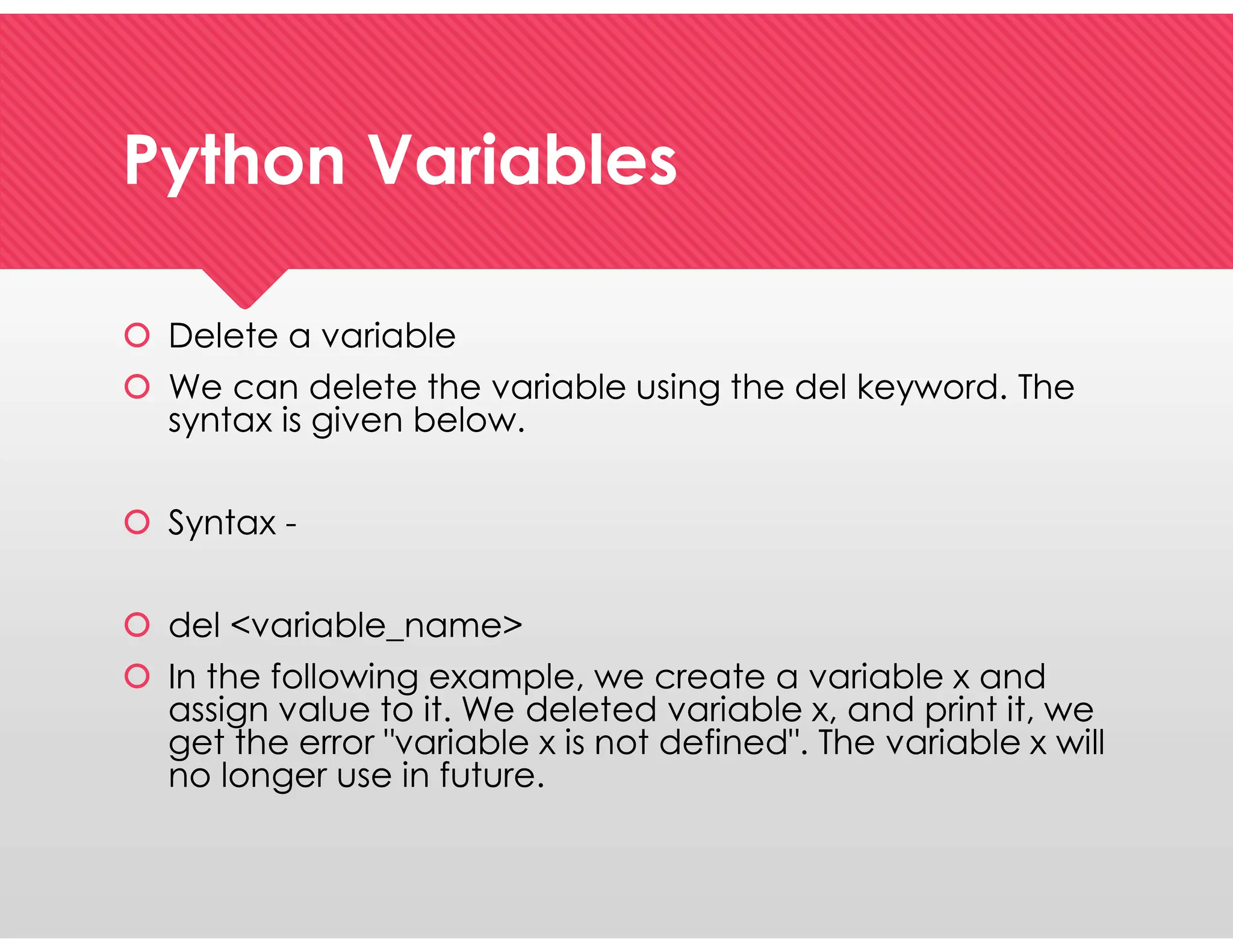Python Variables
Python Variables
 Delete a variable
 We can delete the variable using the del keyword. The
syntax is given below.
 Syntax -
 del <variable_name>
 In the following example, we create a variable x and
assign value to it. We deleted variable x, and print it, we
get the error "variable x is not defined". The variable x will
no longer use in future.
 Delete a variable
 We can delete the variable using the del keyword. The
syntax is given below.
 Syntax -
 del <variable_name>
 In the following example, we create a variable x and
assign value to it. We deleted variable x, and print it, we
get the error "variable x is not defined". The variable x will
no longer use in future.
 