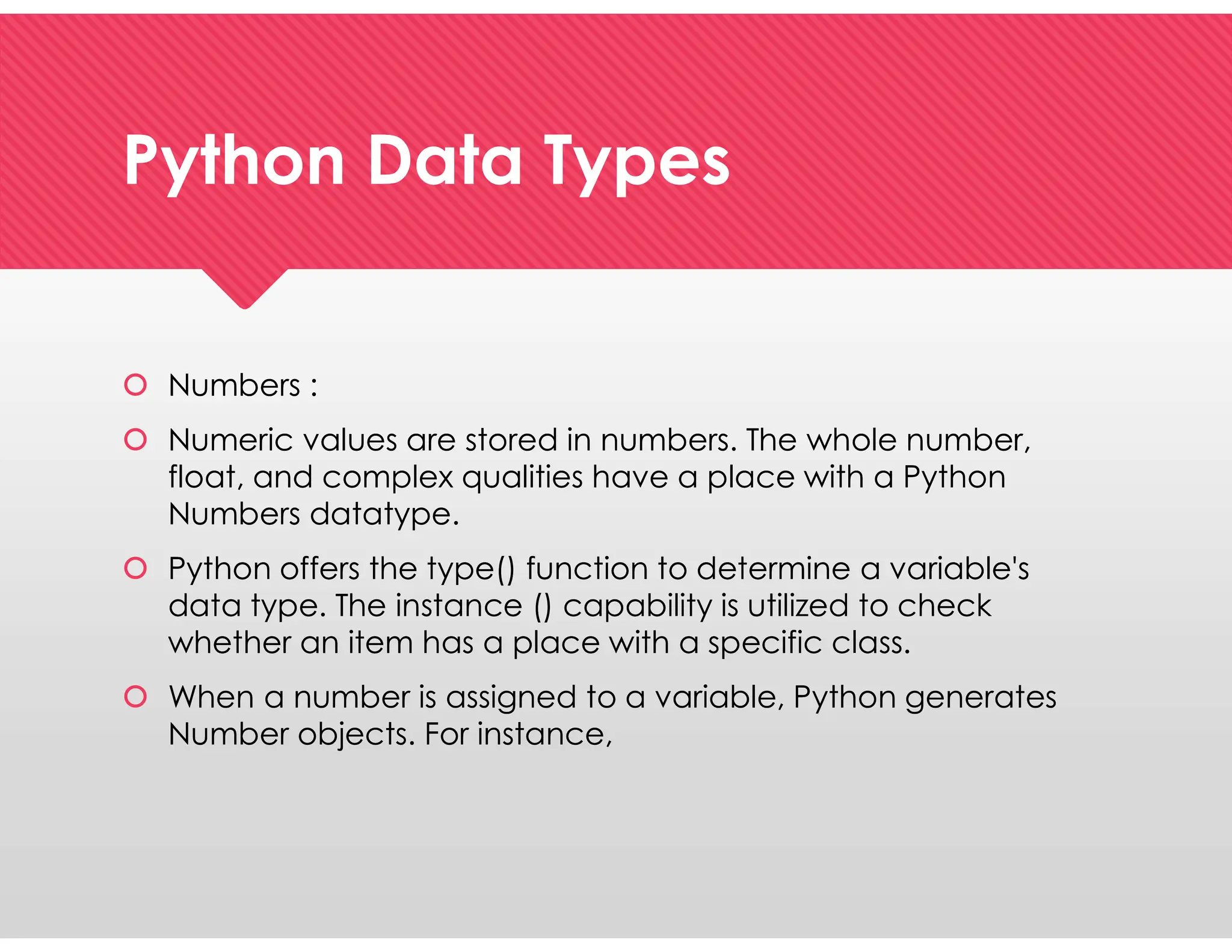 Python Data Types
Python Data Types
 Numbers :
 Numeric values are stored in numbers. The whole number,
float, and complex qualities have a place with a Python
Numbers datatype.
 Python offers the type() function to determine a variable's
data type. The instance () capability is utilized to check
whether an item has a place with a specific class.
 When a number is assigned to a variable, Python generates
Number objects. For instance,
 Numbers :
 Numeric values are stored in numbers. The whole number,
float, and complex qualities have a place with a Python
Numbers datatype.
 Python offers the type() function to determine a variable's
data type. The instance () capability is utilized to check
whether an item has a place with a specific class.
 When a number is assigned to a variable, Python generates
Number objects. For instance,
 