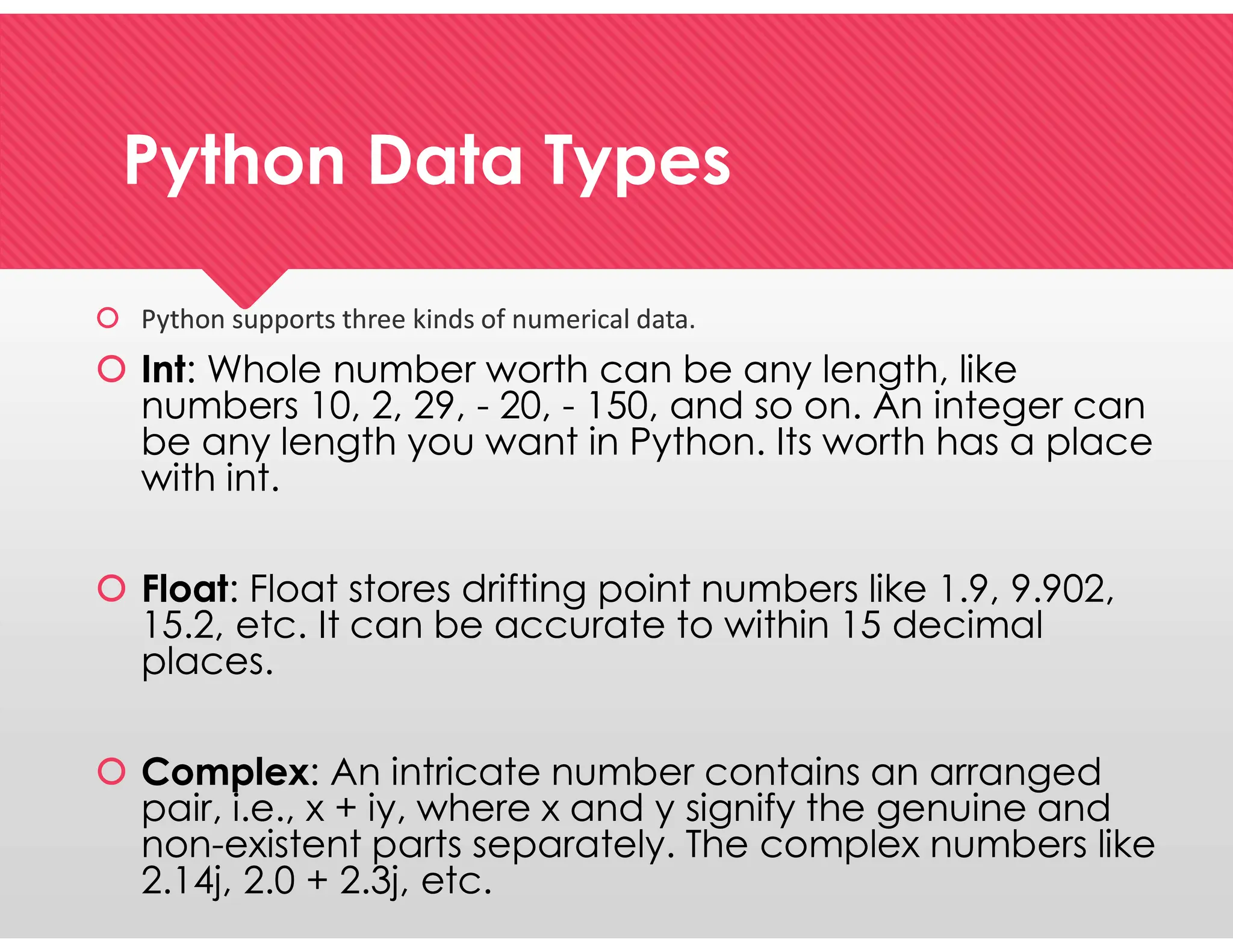 Python Data Types
Python Data Types
 Python supports three kinds of numerical data.
 Int: Whole number worth can be any length, like
numbers 10, 2, 29, - 20, - 150, and so on. An integer can
be any length you want in Python. Its worth has a place
with int.
 Float: Float stores drifting point numbers like 1.9, 9.902,
15.2, etc. It can be accurate to within 15 decimal
places.
 Complex: An intricate number contains an arranged
pair, i.e., x + iy, where x and y signify the genuine and
non-existent parts separately. The complex numbers like
2.14j, 2.0 + 2.3j, etc.
 Python supports three kinds of numerical data.
 Int: Whole number worth can be any length, like
numbers 10, 2, 29, - 20, - 150, and so on. An integer can
be any length you want in Python. Its worth has a place
with int.
 Float: Float stores drifting point numbers like 1.9, 9.902,
15.2, etc. It can be accurate to within 15 decimal
places.
 Complex: An intricate number contains an arranged
pair, i.e., x + iy, where x and y signify the genuine and
non-existent parts separately. The complex numbers like
2.14j, 2.0 + 2.3j, etc.
 