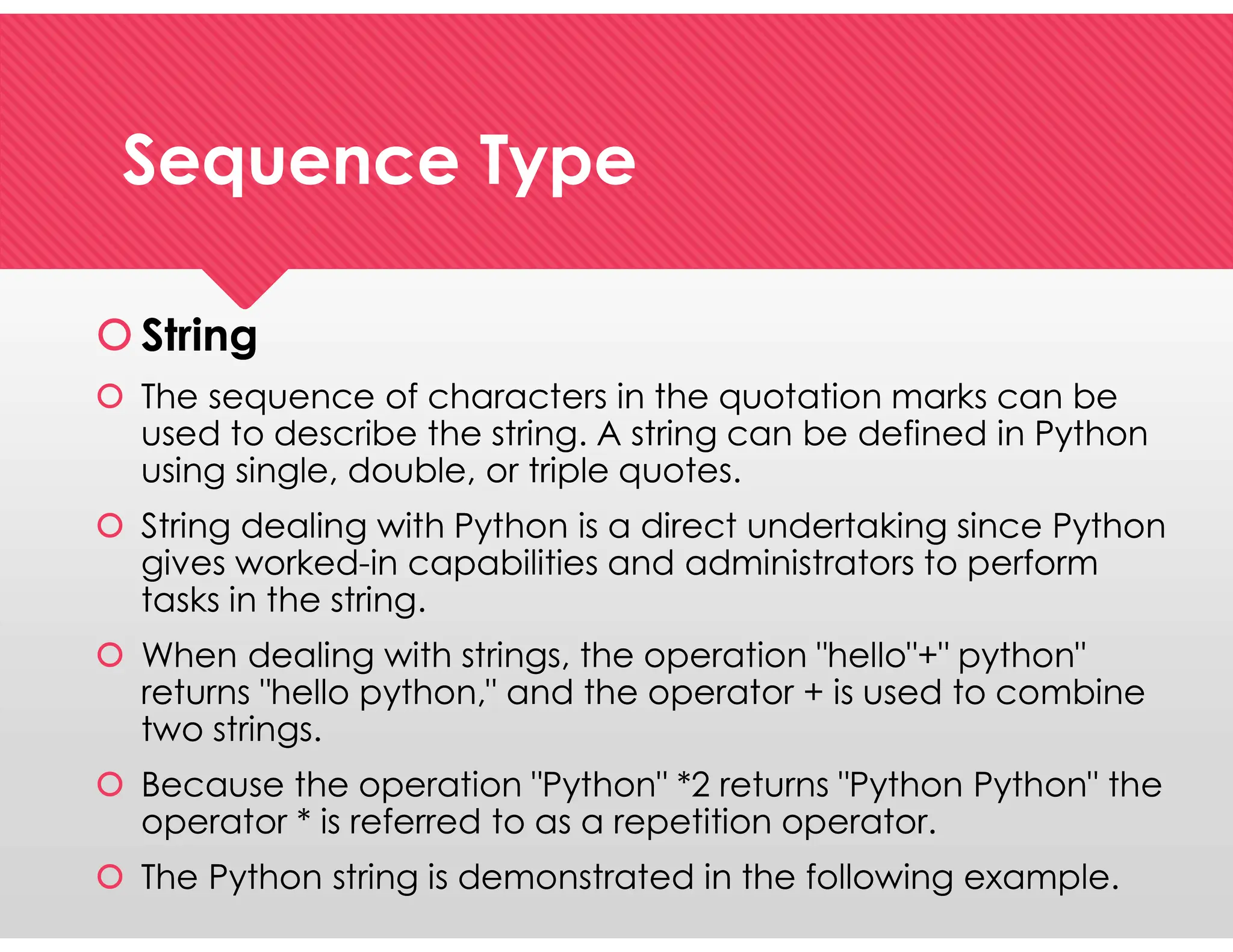 Sequence Type
Sequence Type
 String
 The sequence of characters in the quotation marks can be
used to describe the string. A string can be defined in Python
using single, double, or triple quotes.
 String dealing with Python is a direct undertaking since Python
gives worked-in capabilities and administrators to perform
tasks in the string.
 When dealing with strings, the operation "hello"+" python"
returns "hello python," and the operator + is used to combine
two strings.
 Because the operation "Python" *2 returns "Python Python" the
operator * is referred to as a repetition operator.
 The Python string is demonstrated in the following example.
 String
 The sequence of characters in the quotation marks can be
used to describe the string. A string can be defined in Python
using single, double, or triple quotes.
 String dealing with Python is a direct undertaking since Python
gives worked-in capabilities and administrators to perform
tasks in the string.
 When dealing with strings, the operation "hello"+" python"
returns "hello python," and the operator + is used to combine
two strings.
 Because the operation "Python" *2 returns "Python Python" the
operator * is referred to as a repetition operator.
 The Python string is demonstrated in the following example.
 