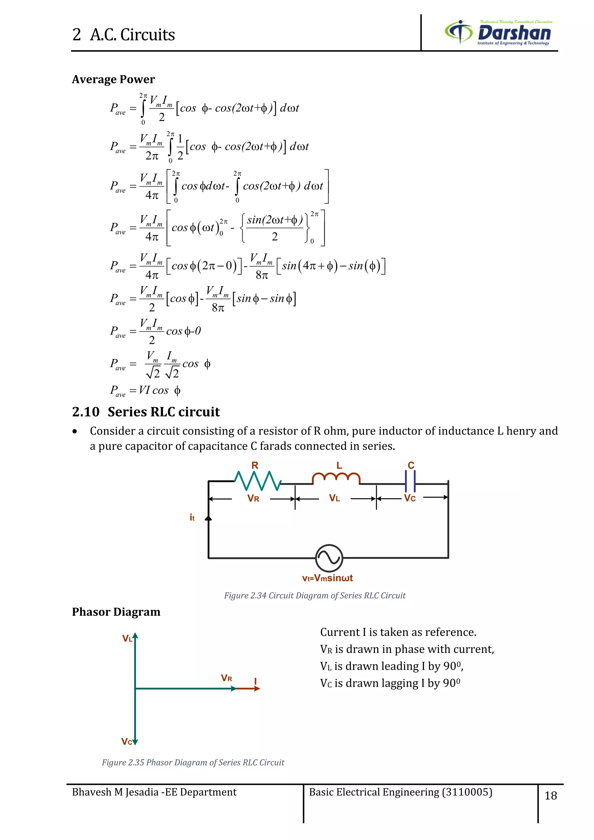 2 A.C. Circuits
Bhavesh M Jesadia -EE Department Basic Electrical Engineering (3110005) 18
Average Power
 
 
 
 
2
0
2
0
2 2
0 0
2
2
0
0
2
1
2 2
4
4 2
2 0
4 8


 


    
    

 
      
  
   
    
    
     


 
m m
ave
m m
ave
m m
ave
m m
ave
m m m m
ave
V I
P cos - cos(2 t+ ) d t
V I
P cos - cos(2 t+ ) d t
V I
P cos d t- cos(2 t+ ) d t
V I sin(2 t+ )
P cos t -
V I V I
P cos -    
   
4
2 8
2
2 2
      
   

 
 
 
m m m m
ave
m m
ave
m m
ave
ave
sin sin
V I V I
P cos - sin sin
V I
P cos -0
V I
P cos
P VI cos
2.10 Series RLC circuit
 Consider a circuit consisting of a resistor of R ohm, pure inductor of inductance L henry and
a pure capacitor of capacitance C farads connected in series.
vt=Vmsinωt
it
VCVR
R C
VL
L
Figure 2.34 Circuit Diagram of Series RLC Circuit
Phasor Diagram
IVR
VL
VC
Figure 2.35 Phasor Diagram of Series RLC Circuit
Current I is taken as reference.
VR is drawn in phase with current,
VL is drawn leading I by 900,
VC is drawn lagging I by 900
 