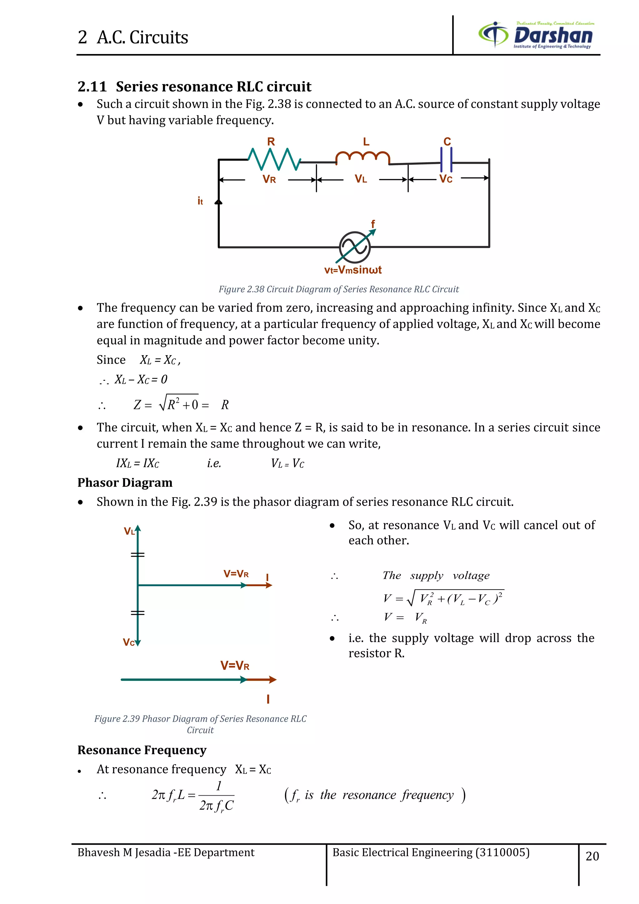 2 A.C. Circuits
Bhavesh M Jesadia -EE Department Basic Electrical Engineering (3110005) 20
2.11 Series resonance RLC circuit
 Such a circuit shown in the Fig. 2.38 is connected to an A.C. source of constant supply voltage
V but having variable frequency.
vt=Vmsinωt
it
VCVR
R C
VL
L
f
Figure 2.38 Circuit Diagram of Series Resonance RLC Circuit
 The frequency can be varied from zero, increasing and approaching infinity. Since XL and XC
are function of frequency, at a particular frequency of applied voltage, XL and XC will become
equal in magnitude and power factor become unity.
Since XL = XC ,
 XL – XC = 0
2
0   Z R R
 The circuit, when XL = XC and hence Z = R, is said to be in resonance. In a series circuit since
current I remain the same throughout we can write,
IXL = IXC i.e. VL = VC
Phasor Diagram
 Shown in the Fig. 2.39 is the phasor diagram of series resonance RLC circuit.
IV=VR
VL
VC
I
V=VR
Figure 2.39 Phasor Diagram of Series Resonance RLC
Circuit
 So, at resonance VL and VC will cancel out of
each other.
The supply voltage
2
  
 
2
R L C
R
V V (V V )
V V
 i.e. the supply voltage will drop across the
resistor R.
Resonance Frequency
 At resonance frequency XL = XC
   

r r
r
1
2 f L f is the resonance frequency
2 f C
 