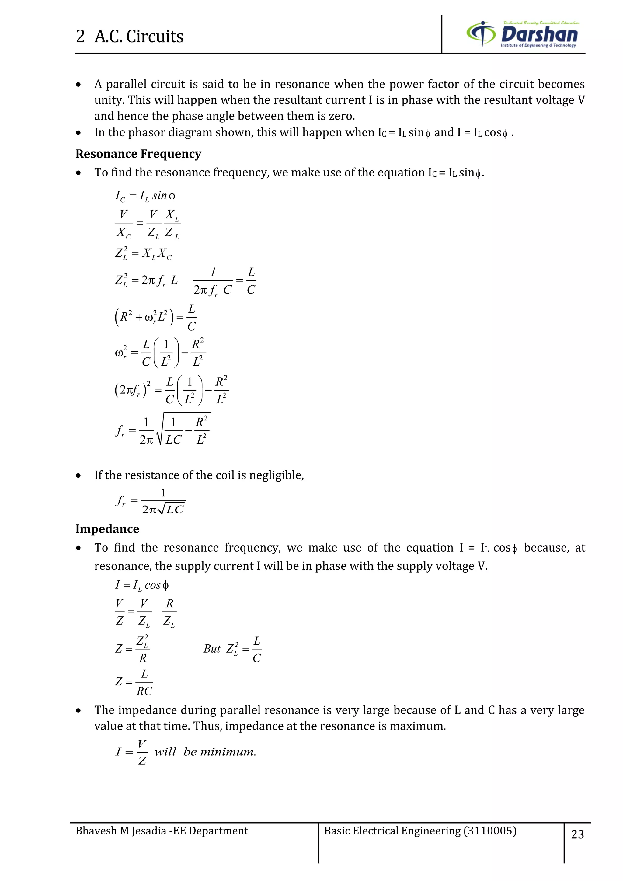 2 A.C. Circuits
Bhavesh M Jesadia -EE Department Basic Electrical Engineering (3110005) 23
 A parallel circuit is said to be in resonance when the power factor of the circuit becomes
unity. This will happen when the resultant current I is in phase with the resultant voltage V
and hence the phase angle between them is zero.
 In the phasor diagram shown, this will happen when IC = IL sin and I = IL cos .
Resonance Frequency
 To find the resonance frequency, we make use of the equation IC = IL sin.
 If the resistance of the coil is negligible,
1
2
rf
LC


Impedance
 To find the resonance frequency, we make use of the equation I = IL cos because, at
resonance, the supply current I will be in phase with the supply voltage V.
2
 

 

L
L L
2L
L
I I cos
V V R
Z Z Z
Z L
Z But Z
R C
L
Z
RC
 The impedance during parallel resonance is very large because of L and C has a very large
value at that time. Thus, impedance at the resonance is maximum.
V
I will be minimum.
Z

 
 
2
2
2 2 2
2
2
2 2
2
2
2 2
2
2
2
2
1
1
2
1 1
2
 


  

  
 
   
 
 
   
 
 

C L
L
C L L
L L C
L r
r
r
r
r
r
I I sin
XV V
X Z Z
Z X X
1 L
Z f L
f C C
L
R L
C
L R
C L L
L R
f
C L L
R
f
LC L
 