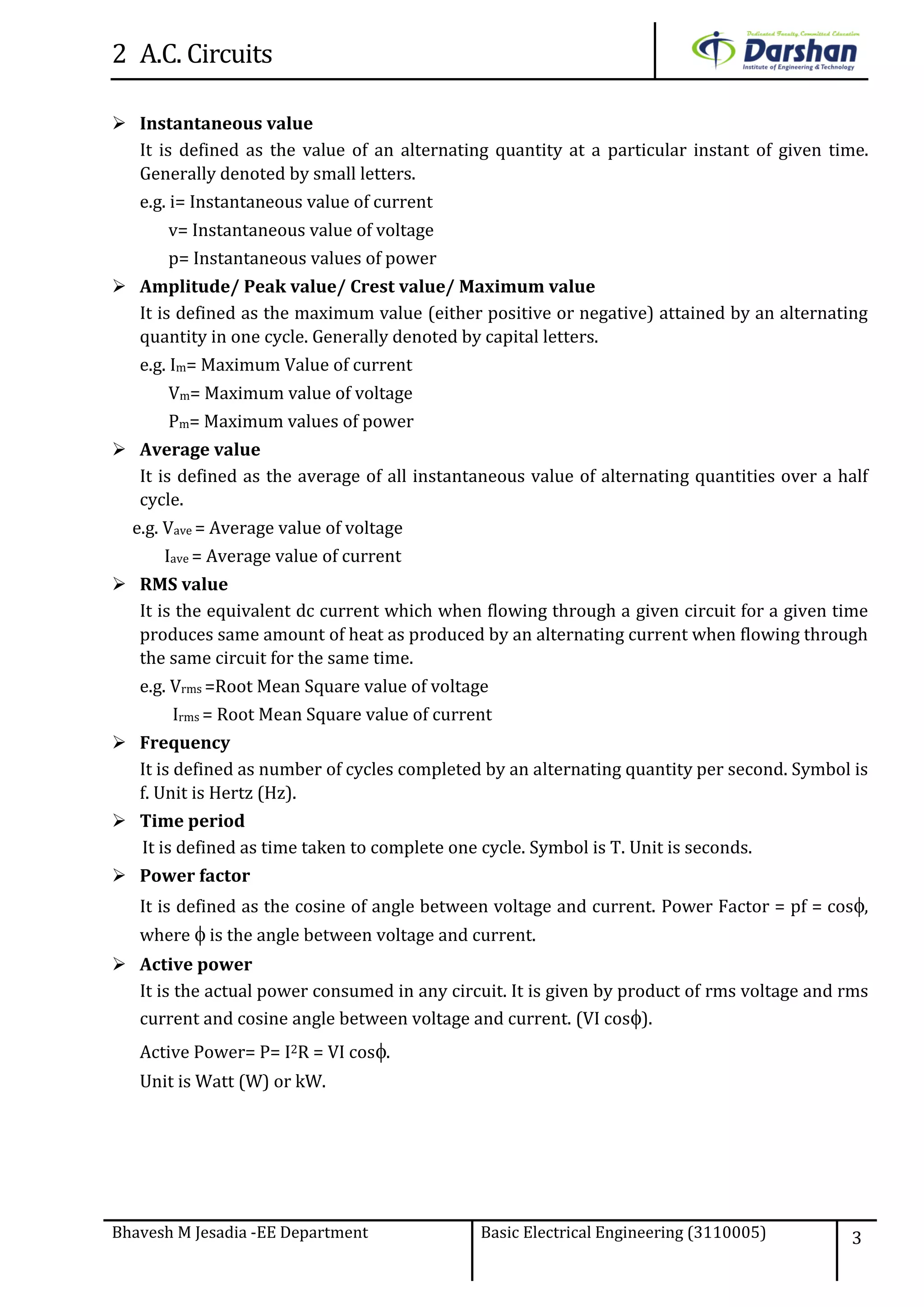 2 A.C. Circuits
Bhavesh M Jesadia -EE Department Basic Electrical Engineering (3110005) 3
 Instantaneous value
It is defined as the value of an alternating quantity at a particular instant of given time.
Generally denoted by small letters.
e.g. i= Instantaneous value of current
v= Instantaneous value of voltage
p= Instantaneous values of power
 Amplitude/ Peak value/ Crest value/ Maximum value
It is defined as the maximum value (either positive or negative) attained by an alternating
quantity in one cycle. Generally denoted by capital letters.
e.g. Im= Maximum Value of current
Vm= Maximum value of voltage
Pm= Maximum values of power
 Average value
It is defined as the average of all instantaneous value of alternating quantities over a half
cycle.
e.g. Vave = Average value of voltage
Iave = Average value of current
 RMS value
It is the equivalent dc current which when flowing through a given circuit for a given time
produces same amount of heat as produced by an alternating current when flowing through
the same circuit for the same time.
e.g. Vrms =Root Mean Square value of voltage
Irms = Root Mean Square value of current
 Frequency
It is defined as number of cycles completed by an alternating quantity per second. Symbol is
f. Unit is Hertz (Hz).
 Time period
It is defined as time taken to complete one cycle. Symbol is T. Unit is seconds.
 Power factor
It is defined as the cosine of angle between voltage and current. Power Factor = pf = cos,
where  is the angle between voltage and current.
 Active power
It is the actual power consumed in any circuit. It is given by product of rms voltage and rms
current and cosine angle between voltage and current. (VI cos).
Active Power= P= I2R = VI cos.
Unit is Watt (W) or kW.
 