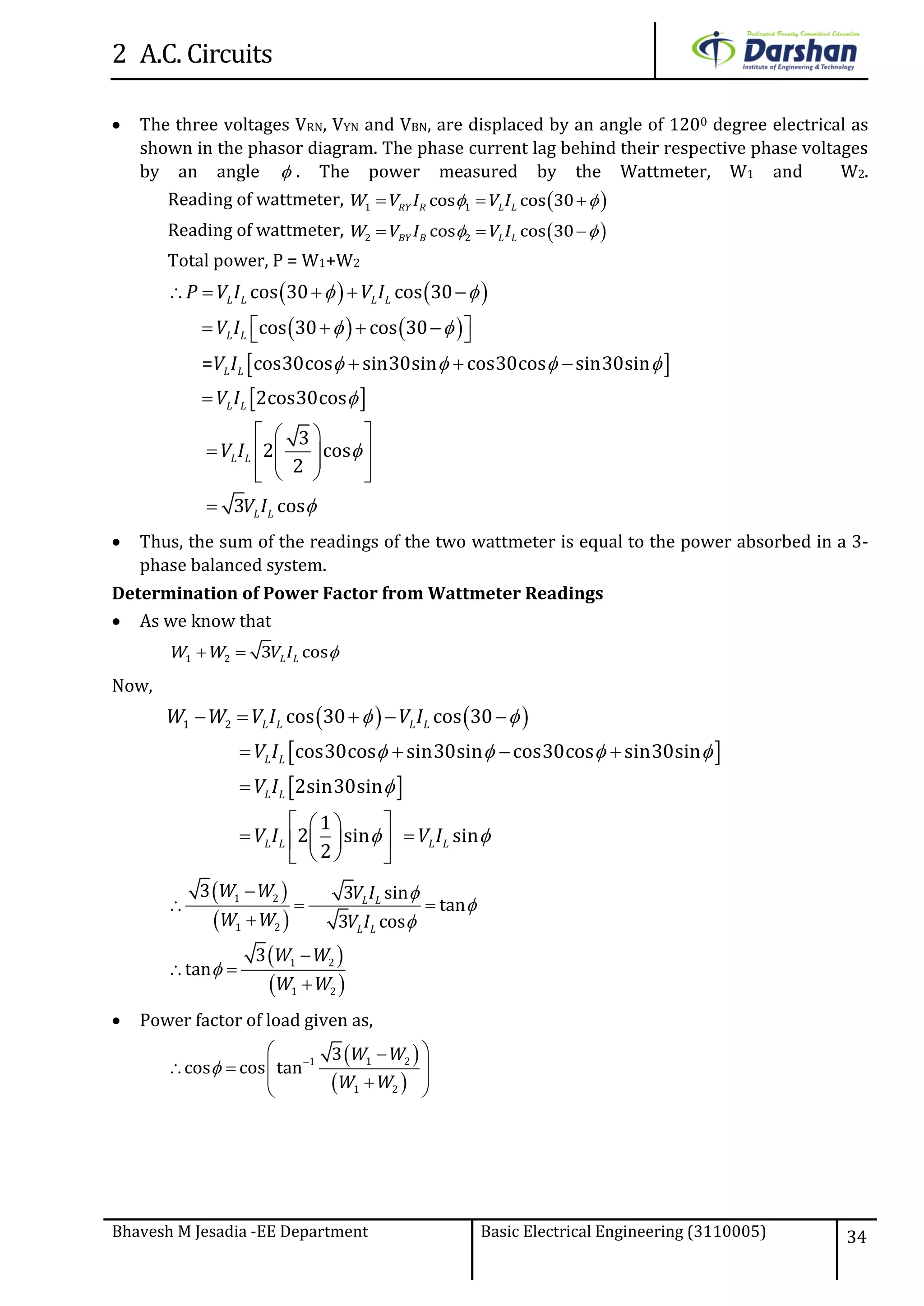 2 A.C. Circuits
Bhavesh M Jesadia -EE Department Basic Electrical Engineering (3110005) 34
 The three voltages VRN, VYN and VBN, are displaced by an angle of 1200 degree electrical as
shown in the phasor diagram. The phase current lag behind their respective phase voltages
by an angle  . The power measured by the Wattmeter, W1 and W2.
Reading of wattmeter,  1 1cos cos 30RY R L LW V I V I   
Reading of wattmeter,  2 2cos cos 30BY B L LW V I V I   
Total power, P = W1+W2
   
   
 
 
cos 30 cos 30
cos 30 cos 30
= cos30cos sin30sin cos30cos sin30sin
2cos30cos
3
2 cos
2
3 cos
L L L L
L L
L L
L L
L L
L L
P V I V I
V I
V I
V I
V I
V I
 
 
   



    
     
  

  
    
   

 Thus, the sum of the readings of the two wattmeter is equal to the power absorbed in a 3-
phase balanced system.
Determination of Power Factor from Wattmeter Readings
 As we know that
1 2 3 cosL LW W V I  
Now,
   
 
 
1 2 cos 30 cos 30
cos30cos sin30sin cos30cos sin30sin
2sin30sin
1
2 sin sin
2
L L L L
L L
L L
L L L L
W W V I V I
V I
V I
V I V I
 
   

 
    
   

  
   
  
 
 
 
 
1 2
1 2
1 2
1 2
3 3 sin
tan
3 cos
3
tan
L L
L L
W W V I
W W V I
W W
W W





  


 

 Power factor of load given as,
 
 
1 21
1 2
3
cos cos tan
W W
W W
 
 
   
  
 