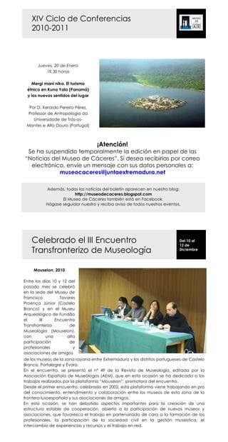 XIV Ciclo de Conferencias
    2010-2011



       Jueves, 20 de Enero
           19,30 horas

   Mergi mani nika. El turismo
 étnico en Kuna Yala (Panamá)
 y los nuevos sentidos del lugar

  Por D. Xerardo Pereiro Pérez,
 Professor de Antropologia da
    Universidade de Trás-os-
 Montes e Alto Douro (Portugal)



                                   ¡Atención!
 Se ha suspendido temporalmente la edición en papel de las
“Noticias del Museo de Cáceres”. Si desea recibirlas por correo
  electrónico, envíe un mensaje con sus datos personales a:
             museocaceres@juntaextremadura.net

           Además, todas las noticias del boletín aparecen en nuestro blog:
                        http://museodecaceres.blogspot.com
                  El Museo de Cáceres también está en Facebook.
           Hágase seguidor nuestro y reciba aviso de todos nuestros eventos.




    Celebrado el III Encuentro                                             Del 10 al
                                                                           12 de
    Transfronterizo de Museología                                          Diciembre




     Mouseion, 2010

Entre los días 10 y 12 del
pasado mes se celebró
en la sede del Museu de
Francisco          Tavares
Proença Júnior (Castelo
Branco) y en el Museu
Arqueológico de Fundão
el      III     Encuentro
Transfronterizo        de
Museología (Mouseion),
con         una       alta
participación          de
profesionales            y
asociaciones de amigos
de los museos de la zona rayana entre Extremadura y los distritos portugueses de Castelo
Branco, Portalegre y Évora.
En el encuentro, se presentó el nº 49 de la Revista de Museología, editada por la
Asociación Española de Museólogos (AEM), que en esta ocasión se ha dedicado a los
trabajos realizados por la plataforma “Mouseion”, promotora del encuentro.
Desde el primer encuentro, celebrado en 2002, esta plataforma viene trabajando en pro
del conocimiento, entendimiento y colaboración entre los museos de esta zona de la
frontera lusoespañola y sus asociaciones de amigos.
En esta ocasión, se han debatido aspectos importantes para la creación de una
estructura estable de cooperación, abierta a la participación de nuevos museos y
asociaciones, que favorezca el trabajo en partenariado de cara a la formación de los
profesionales, la participación de la sociedad civil en la gestión museística, el
intercambio de experiencias y recursos y el trabajo en red.
 