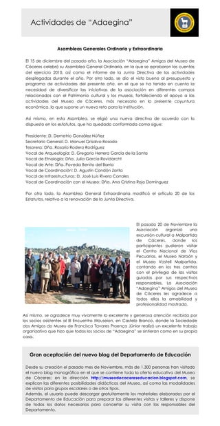Actividades de “Adaegina”


                 Asambleas Generales Ordinaria y Extraordinaria

 El 15 de diciembre del pasado año, la Asociación “Adaegina” Amigos del Museo de
 Cáceres celebró su Asamblea General Ordinaria, en la que se aprobaron las cuentas
 del ejercicio 2010, así como el informe de la Junta Directiva de las actividades
 desplegadas durante el año. Por otro lado, se dio el visto bueno al presupuesto y
 programa de actividades del presente año, en el que se ha tenido en cuenta la
 necesidad de diversificar las iniciativas de la asociación en diferentes campos
 relacionados con el Patrimonio cultural y los museos, fortaleciendo el apoyo a las
 actividades del Museo de Cáceres, más necesario en la presente coyuntura
 económica, lo que supone un nuevo reto para la institución.

 Así mismo, en esta Asamblea, se eligió una nueva directiva de acuerdo con lo
 dispuesto en los estatutos, que ha quedado conformada como sigue:

 Presidente: D. Demetrio González Núñez
 Secretario General: D. Manuel Grisalvo Rosado
 Tesorera: Dña. Rosario Rodero Rodríguez
 Vocal de Arqueología: D. Gregorio Herrera García de la Santa
 Vocal de Etnología: Dña. Julia García Rovidarcht
 Vocal de Arte: Dña. Poveda Benito del Barrio
 Vocal de Coordinación: D. Agustín Condón Zorita
 Vocal de Infraestructuras: D. José Luis Rivera Corrales
 Vocal de Coordinación con el Museo: Dña. Ana Cristina Rojo Domínguez

 Por otro lado, la Asamblea General Extraordinaria modificó el artículo 20 de los
 Estatutos, relativo a la renovación de la Junta Directiva.




                                                        El pasado 20 de Noviembre la
                                                        Asociación     organizó    una
                                                        excursión cultural a Malpartida
                                                        de     Cáceres,    donde     los
                                                        participantes pudieron visitar
                                                        el Centro Nacional de Vías
                                                        Pecuarias, el Museo Narbón y
                                                        el Museo Vostell Malpartida,
                                                        contando en los tres centros
                                                        con el privilegio de las visitas
                                                        guiadas por sus respectivos
                                                        responsables. La Asociación
                                                        “Adaegina” Amigos del Museo
                                                        de Cáceres les agradece a
                                                        todos ellos la amabilidad y
                                                        profesionalidad mostrada.

Así mismo, se agradece muy vivamente la excelente y generosa atención recibida por
los socios asistentes al III Encuentro Mouseion, en Castelo Branco, donde la Sociedade
dos Amigos do Museu de Francisco Tavares Proença Júnior realizó un excelente trabajo
organizativo que hizo que todos los socios de “Adaegina” se sintieran como en su propia
casa.



   Gran aceptación del nuevo blog del Departamento de Educación

 Desde su creación el pasado mes de Noviembre, más de 1.300 personas han visitado
 el nuevo blog monográfico en el que se contiene toda la oferta educativa del Museo
 de Cáceres; en la dirección http://museodecacereseducacion.blogspot.com, se
 explican las diferentes posibilidades didácticas del Museo, así como las modalidades
 de visitas para grupos escolares o de otros tipos.
 Además, el usuario puede descargar gratuitamente los materiales elaborados por el
 Departamento de Educación para preparar las diferentes visitas y talleres y dispone
 de todos los datos necesarios para concertar su visita con los responsables del
 Departamento.
 