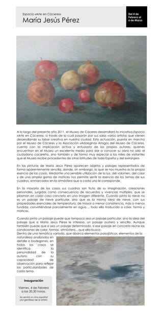 Espacio «Arte en Cáceres»                                                Del 4 de
                                                                             Febrero al
    María Jesús Pérez                                                        6 de Marzo




A lo largo del presente año 2011, el Museo de Cáceres desarrollará la iniciativa Espacio
«Arte en Cáceres», a través de la cual pasarán por sus salas varios artistas que vienen
desarrollando su labor creativa en nuestra ciudad. Esta actuación, puesta en marcha
por el Museo de Cáceres y la Asociación «Adaegina» Amigos del Museo de Cáceres,
cuenta con la implicación activa y entusiasta de los propios autores, quienes
encuentran en el Museo un excelente medio para dar a conocer su obra no sólo al
ciudadano cacereño, sino también y de forma muy especial a los miles de visitantes
que el Museo recibe procedentes de otras latitudes de toda España y del extranjero.

En las pinturas de María Jesús Pérez aparecen objetos y paisajes representados de
forma aparentemente sencilla, donde, sin embargo, lo que se nos muestra es la propia
esencia de las cosas. Mediante una sensible utilización de la luz, del volumen, del color
y de una amplia gama de matices nos permite sentir la esencia de los temas de sus
cuadros, enmarcados en la atmósfera que a cada uno le corresponde.

En la mayoría de los casos sus cuadros son fruto de su imaginación, creaciones
personales, surgidas como consecuencia de recuerdos y vivencias múltiples, que se
plasman en cada caso concreto en una imagen diferente. Cuando pinta la nieve no
es un paisaje de nieve particular, sino que es la misma idea de nieve, con sus
propiedades esenciales de temperatura, de mayor o menor consistencia, más o menos
fundida, convirtiéndose parcialmente en agua..., todo ello traducido a color, forma y
matices.

Cuando pinta un paisaje puede que tampoco sea un paisaje particular, sino la idea del
paisaje que a María Jesús Pérez le interesa, un paisaje austero y sencillo. Aunque
también puede que sí sea un paisaje determinado, si ese paisaje en concreto reúne las
condiciones de color, formas, atmósfera... que ella busca.
Dentro de una temática variada, que abarca elementos paisajísticos, elementos de la
naturaleza analizados en
detalle o bodegones, en
todos     los  casos   se
identifica             la
personalidad     de    la
autora,       con      su
capacidad             de
observación para reflejar
las particularidades de
cada tema.


      Inauguración

 Viernes, 4 de Febrero
   a las 20,30 horas.
  Se servirá un vino español
  por gentileza de la artista
 