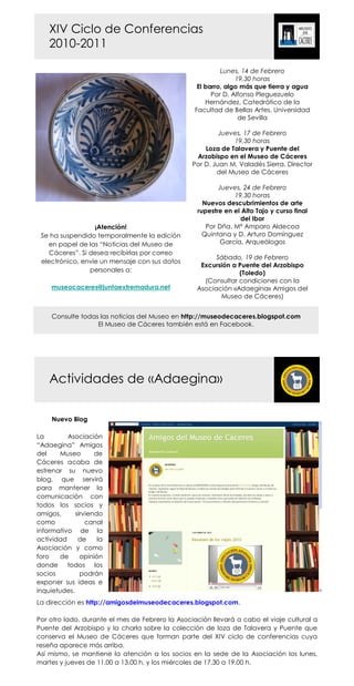 XIV Ciclo de Conferencias
    2010-2011

                                                           Lunes, 14 de Febrero
                                                                19,30 horas
                                                   El barro, algo más que tierra y agua
                                                        Por D. Alfonso Pleguezuelo
                                                      Hernández, Catedrático de la
                                                  Facultad de Bellas Artes. Universidad
                                                                 de Sevilla

                                                          Jueves, 17 de Febrero
                                                              19,30 horas
                                                     Loza de Talavera y Puente del
                                                  Arzobispo en el Museo de Cáceres
                                                 Por D. Juan M. Valadés Sierra, Director
                                                         del Museo de Cáceres

                                                         Jueves, 24 de Febrero
                                                              19,30 horas
                                                    Nuevos descubrimientos de arte
                                                  rupestre en el Alto Tajo y curso final
                                                                del Ibor
                  ¡Atención!                         Por Dña. Mª Amparo Aldecoa
 Se ha suspendido temporalmente la edición          Quintana y D. Arturo Domínguez
   en papel de las “Noticias del Museo de                 García, Arqueólogos
    Cáceres”. Si desea recibirlas por correo
                                                        Sábado, 19 de Febrero
 electrónico, envíe un mensaje con sus datos
                                                   Excursión a Puente del Arzobispo
                 personales a:                                 (Toledo)
                                                    (Consultar condiciones con la
     museocaceres@juntaextremadura.net            Asociación «Adaegina» Amigos del
                                                         Museo de Cáceres)


     Consulte todas las noticias del Museo en http://museodecaceres.blogspot.com
                   El Museo de Cáceres también está en Facebook.




    Actividades de «Adaegina»

     Nuevo Blog

La        Asociación
“Adaegina” Amigos
del     Museo       de
Cáceres acaba de
estrenar su nuevo
blog, que servirá
para mantener la
comunicación con
todos los socios y
amigos,      sirviendo
como             canal
informativo de la
actividad     de     la
Asociación y como
foro    de     opinión
donde todos los
socios         podrán
exponer sus ideas e
inquietudes.
La dirección es http://amigosdelmuseodecaceres.blogspot.com.

Por otro lado, durante el mes de Febrero la Asociación llevará a cabo el viaje cultural a
Puente del Arzobispo y la charla sobre la colección de loza de Talavera y Puente que
conserva el Museo de Cáceres que forman parte del XIV ciclo de conferencias cuya
reseña aparece más arriba.
Así mismo, se mantiene la atención a los socios en la sede de la Asociación los lunes,
martes y jueves de 11,00 a 13,00 h, y los miércoles de 17,30 a 19,00 h.
 