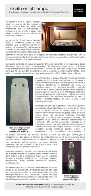 Escrito en el tiempo                                                           Hasta el 30
                                                                                   de Octubre
    Escritura y escrituras en la colección del Museo de Cáceres



La escritura que a veces aparece
sobre los objetos de los museos, o
forma parte de ellos, les añade una
información que los individualiza y
enriquece, y nos ayuda a saber más
sobre las piezas y sobre quienes las
hicieron y utilizaron.

La exposición “Escrito en el tiempo”
invita a reflexionar sobre el valor
añadido que la escritura supone en
objetos de la colección del Museo de
Cáceres no expuestos habitualmente.
Quienes dejaron sobre estas piezas los
testimonios escritos que aquí se recogen, en realidad estaban escribiendo en el
tiempo, superando la dimensión temporal para fijar la memoria de su existencia muchos
años después de su desaparición física.

La muestra se divide en nueve bloques temáticos que abordan el tema principal desde
diferentes puntos de vista. El primero de ellos, “Escritura sin escritura”, acerca al visitante
a las manifestaciones gráficas anteriores a la escritura, de valor y significado incierto,
pero que tal vez puedan considerarse como escritura, es decir, signos trazados para
emitir un mensaje, sin escritura, o sea, representación gráfica del lenguaje hablado.

                                    A continuación, el bloque titulado “Escrituras” plantea
                                    los orígenes de los sistemas de escritura, su difusión y la
                                    variedad de sistemas que se ha llegado a alcanzar, a
                                    través de objetos de la colección del Museo; se
                                    muestran piezas con escritura jeroglífica egipcia,
                                    escritura del suroeste, ibérica, griega, latina y árabe. El
                                    bloque siguiente se refiere a los distintos soportes sobre
                                    los que los artesanos y artistas han dejado sus textos,
                                    comprendiendo la cerámica, la madera, la cera, la
                                    piedra y distintos metales, el vidrio, el yeso y, por
                                    supuesto, el papel.

                                    Entre las funciones de la escritura, se han escogido tres
                                    aspectos que han sido básicos a lo largo de la Historia
                                    y en cualquier cultura, en primer lugar el de la
                                    identificación de los objetos o lugares, visible en piezas
                                    como pesas de diferentes sistemas, monedas,
                                    grabados, una placa con el nombre de una calle
                                    cacereña o un tarro de farmacia identificando su
                                    contenido. Otro de los cometidos recogidos en la
                                    muestra es el de la propaganda del poder terrenal o
                                    celestial, a través del bloque titulado “Escritura para
    Ídolo placa de pizarra del
      dolmen de Trincones           ensalzar”, donde destacan campos como                   la
   Alcántara, IV-II milenio a. C.   numismática o la medallística, pero también un
un amplio panorama de artículos de lujo u obras de arte que contribuyen al
ensalzamiento del poder. El tercero de estos aspectos es el de la escritura como
vehículo para la dedicatoria de los objetos presentados; aquí se puede contemplar
una inscripción votiva romana, así como lápidas
funerarias cristianas e islámicas, cerámica, libros y hasta
un recordatorio de primera comunión.

La exposición presta también atención a otras utilidades
de la escritura sobre los objetos, como la identificación
de la autoría y de la propiedad, algo usual en todas las
épocas y culturas, reflejado en cerámicas, textiles,
herramientas, joyas, enseres domésticos, pinturas,
esculturas, etc.

Finalmente, se llama la atención sobre la escritura como
medio de comunicación, a través del cual las personas
de hace cientos o miles de años han podido transmitir
mensajes de todo tipo, desde las cuentas de una
                                                                     Botella de gaseosa
transacción comercial a útiles consejos para la vida. Son            “La Torrejoncillana”
mensajes que nos dejaron escritos en el tiempo.                     Torrejoncillo, siglo XX


             Horario de visita de la muestra: Martes a sábado de 9,00 a 14,30.
                        Domingo de 10,15 a 14,30. Lunes cerrado.
 