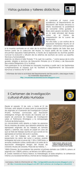 Visitas guiadas y talleres didácticos


                                                     Al comenzar el nuevo curso
                                                     académico, el Departamento de
                                                     Educación del Museo renueva su
                                                     oferta recordando la posibilidad
                                                     de concertar visitas guiadas o
                                                     libres para grupos escolares tanto
                                                     en la sede principal del Museo
                                                     como      en    el   Centro     de
                                                     Interpretación de la cueva de
                                                     Maltravieso.
                                                     Por otro lado, y con motivo de la
                                                     exposición temporal “Escrito en el
                                                     tiempo”, ofrecemos visitas guiadas
a la muestra centrada en el valor de la escritura sobre objetos de todo tipo que
forman parte de la colección del Museo, la mayor parte de los cuales no se
encuentran expuestos habitualmente. A través de la exposición los alumnos podrán
conocer la evolución y difusión de los sistemas de escritura así como sus soportes,
técnicas y funcionalidad.
Además, se ofrece el taller titulado “Y tú, qué me cuentas…” como apoyo de la visita
guiada, dirigido a alumnos de Educación Primaria (6 a 12 años) y de Educación
Secundaria Obligatoria (12 a 14 años).
Para participar en la actividad es necesario inscribirse a partir del 5 de Septiembre
cumplimentando el impreso que les facilitará el Departamento de Educación
llamando al teléfono 927 01 08 77.

  Infórmese de toda la actividad del Departamento de Educación y descargue todos
                              los materiales disponibles en:
                  http://museodecacereseducacion.blogspot.com/




   II Certamen de investigación
   cultural «Publio Hurtado»

Desde el pasado 15 de Julio, y hasta el 31 de
Octubre, está abierto el plazo para la presentación
de originales al II Certamen de Investigación Cultural
«Publio Hurtado» convocado por Asociación
«Adaegina» Amigos del Museo de Cáceres con el
objeto de promover los trabajos de investigación
sobre el Patrimonio Etnológico y la Antropología
Cultural de Extremadura.
La convocatoria está abierta a todas las personas
físicas mayores de edad, que deberán presentar dos
ejemplares originales de los trabajos en formato
digital y, además, dos copias en papel en caso de
que se trate de trabajos escritos sin que conste en los
ejemplares el nombre del autor o autores.
Junto con los trabajos, en sobre cerrado, se
presentarán los datos del autor o autores; podrán
entregarse de lunes a jueves de 11,00 a 13,00 horas, o
enviarse mediante correo certificado a la sede de la         Publio Hurtado, relieve de Aurelio
Asociación «Adaegina» Amigos del Museo de                     Cabrera. Depósito del Museo de
                                                             Cáceres en el Museo Casa Pedrilla
Cáceres: Museo de Cáceres. Plaza de las Veletas, 1.
10003 Cáceres. Se concederán tres premios: el primero dotado con 2.000 € y placa, el
segundo con 1.000 € y placa, y el tercero con 500 € y placa.
El Jurado valorará el marco teórico, la metodología, la base empírica, la coherencia
interna y la novedad temática y formal de los trabajos presentados.


Las bases y toda la información en http://amigosdelmuseodecaceres.blogspot.com/ y
   en http://museodecaceres.blogspot.com/2011/06/ii-certamen-de-investigacion-cultural.html
 