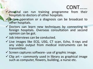 USES OF TELEMEDICINETelemedicine is most beneficial for populations living in isolated communities and remote regions and is currently being applied in virtually all medical domains. Specialties that use telemedicine often use a “tele” prefix; for example, telemedicine as applied by radiologists is called Teleradiology. Similarly telemedicine as applied by cardiologists is termed as telecardiology etc.Telemedicine is also useful as a communication tool between a general practitioner and a specialist available at a remote location.