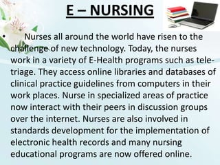 E – NURSINGNurses all around the world have risen to the challenge of new technology. Today, the nurses work in a variety of E-Health programs such as tele-triage. They access online libraries and databases of clinical practice guidelines from computers in their work places. Nurse in specialized areas of practice now interact with their peers in discussion groups over the internet. Nurses are also involved in standards development for the implementation of electronic health records and many nursing educational programs are now offered online.