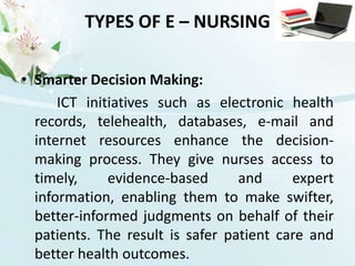 TYPES OF E – NURSINGSmarter Decision Making:ICT initiatives such as electronic health records, telehealth, databases, e-mail and internet resources enhance the decision-making process. They give nurses access to timely, evidence-based and expert information, enabling them to make swifter, better-informed judgments on behalf of their patients. The result is safer patient care and better health outcomes. 