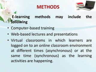 METHODS E-learning methods may include the followingComputer-based trainingWeb-based lectures and presentationsVirtual classrooms in which learners are logged on to an online classroom environment at different times (asynchronous) or at the same time (synchronous) as the learning activities are happening.