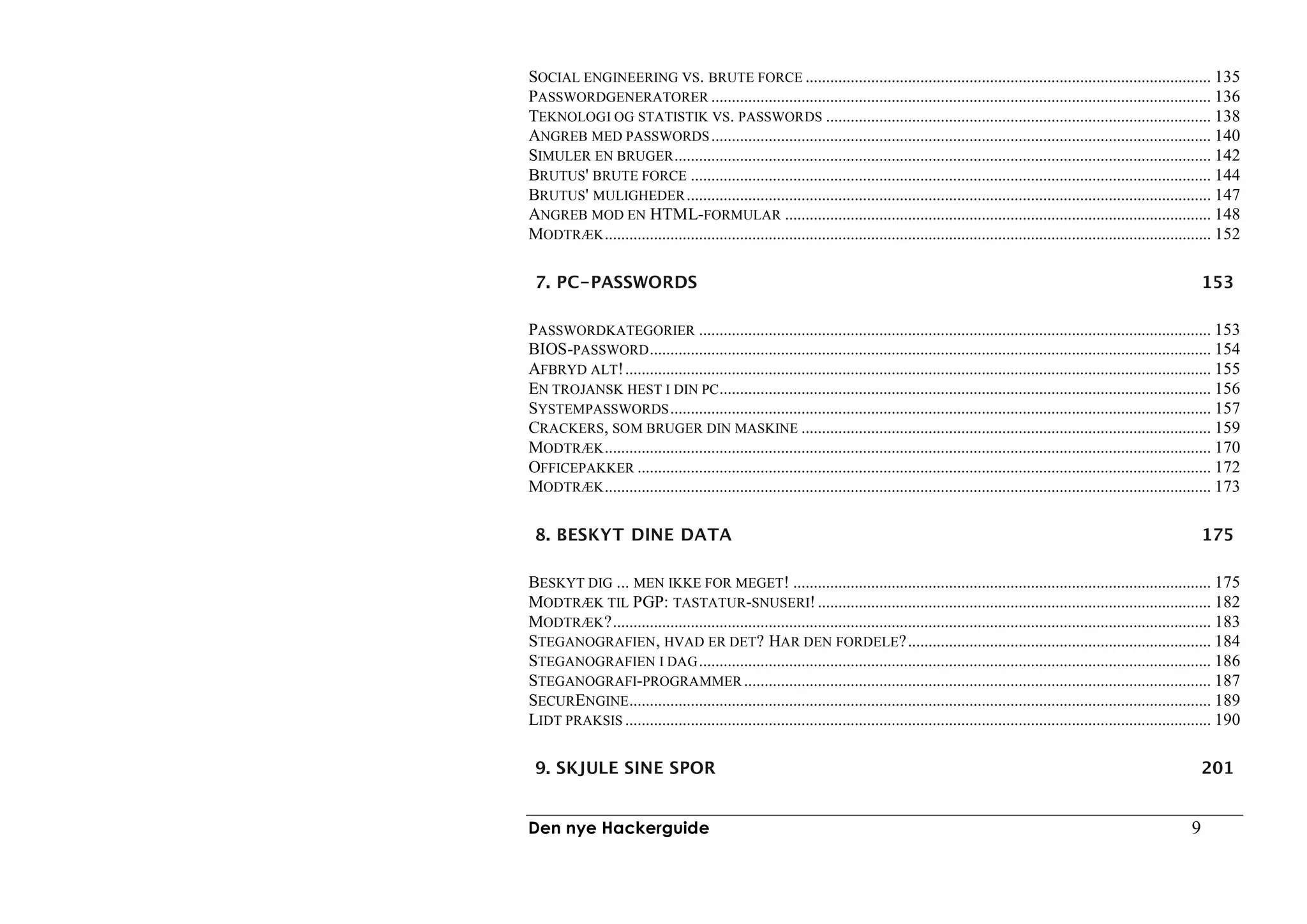 SOCIAL ENGINEERING VS. BRUTE FORCE ................................................................................................... 135
PASSWORDGENERATORER .......................................................................................................................... 136
TEKNOLOGI OG STATISTIK VS. PASSWORDS .............................................................................................. 138
ANGREB MED PASSWORDS .......................................................................................................................... 140
SIMULER EN BRUGER ................................................................................................................................... 142
BRUTUS' BRUTE FORCE ............................................................................................................................... 144
BRUTUS' MULIGHEDER ................................................................................................................................ 147
ANGREB MOD EN HTML-FORMULAR ........................................................................................................ 148
MODTRÆK .................................................................................................................................................... 152

 7. PC-PASSWORDS                                                                                                                                         153

PASSWORDKATEGORIER ............................................................................................................................. 153
BIOS-PASSWORD ......................................................................................................................................... 154
AFBRYD ALT!............................................................................................................................................... 155
EN TROJANSK HEST I DIN PC ........................................................................................................................ 156
SYSTEMPASSWORDS .................................................................................................................................... 157
CRACKERS, SOM BRUGER DIN MASKINE .................................................................................................... 159
MODTRÆK .................................................................................................................................................... 170
OFFICEPAKKER ............................................................................................................................................ 172
MODTRÆK .................................................................................................................................................... 173

 8. BESKYT DINE DATA                                                                                                                                     175

BESKYT DIG ... MEN IKKE FOR MEGET! ...................................................................................................... 175
MODTRÆK TIL PGP: TASTATUR-SNUSERI! ................................................................................................ 182
MODTRÆK?.................................................................................................................................................. 183
STEGANOGRAFIEN, HVAD ER DET? HAR DEN FORDELE?.......................................................................... 184
STEGANOGRAFIEN I DAG ............................................................................................................................. 186
STEGANOGRAFI-PROGRAMMER .................................................................................................................. 187
SECURENGINE .............................................................................................................................................. 189
LIDT PRAKSIS ............................................................................................................................................... 190

 9. SKJULE SINE SPOR                                                                                                                                     201


Den nye Hackerguide                                                                                                                                  9
 